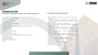 • Introduction to NoSQL databases
• Comparison with SQL databases
• Document NoSQL Store
• Introduction and Installation
• Basic commands
• Document NoSQL Data Modeling.
• Practice exercises
• Integration of Document NoSQL database with Apache Spark
Machine Learning
• Practice exercises
• Graph NoSQL Store
• Introduction and Installation
• Basic commands
• Graph NoSQL Data Modeling
• Integration of Graph NoSQL database with Apache Spark
Machine Learning
• Practice exercises
• Key-Value NoSQL Store
• Introduction and Installation
• Exam
IV. Big Data Management Systems with NoSQL Data Stores V. Machine Learning for Big Data
• What is Machine Learning, and what tools are required for
learning it
• Differences between classification and regression-based
problems, Supervise and unsupervised categories, and real-
world examples
• Machine learning protocol for implementation
• Linear regression; How it works, mathematical and graphical
representation of LR
• Python implementation of Linear regression
• Discuss the performance metrics for regression-based
problems
• Logistic regression; how it works, Decision boundaries,
Sigmoid function,
• Python implementation of Logistic regression
• Discuss the performance metrics for classification-based
problems
• The real-life problem of logistic regression
• For regression and classification-based problems
• K-neighbour nearest
• Support vector machine
• Discussion of overfitting and underfitting
• Cross-validation
• Hold out cross-validation
 