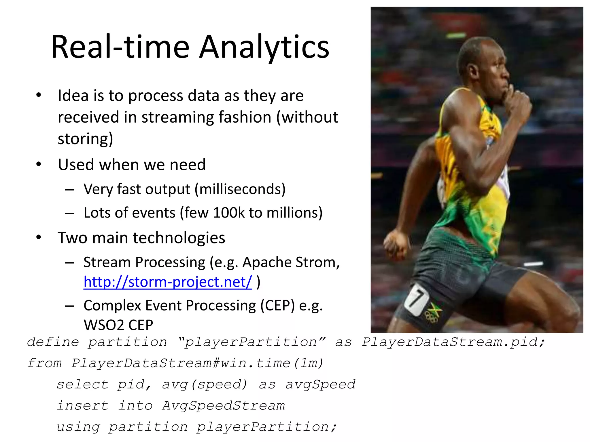 Real-time Analytics
• Idea is to process data as they are
received in streaming fashion (without
storing)
• Used when we need
– Very fast output (milliseconds)
– Lots of events (few 100k to millions)
• Two main technologies
– Stream Processing (e.g. Apache Strom,
http://storm-project.net/ )
– Complex Event Processing (CEP) e.g.
WSO2 CEP
define partition “playerPartition” as PlayerDataStream.pid;
from PlayerDataStream#win.time(1m)
select pid, avg(speed) as avgSpeed
insert into AvgSpeedStream
using partition playerPartition;
 