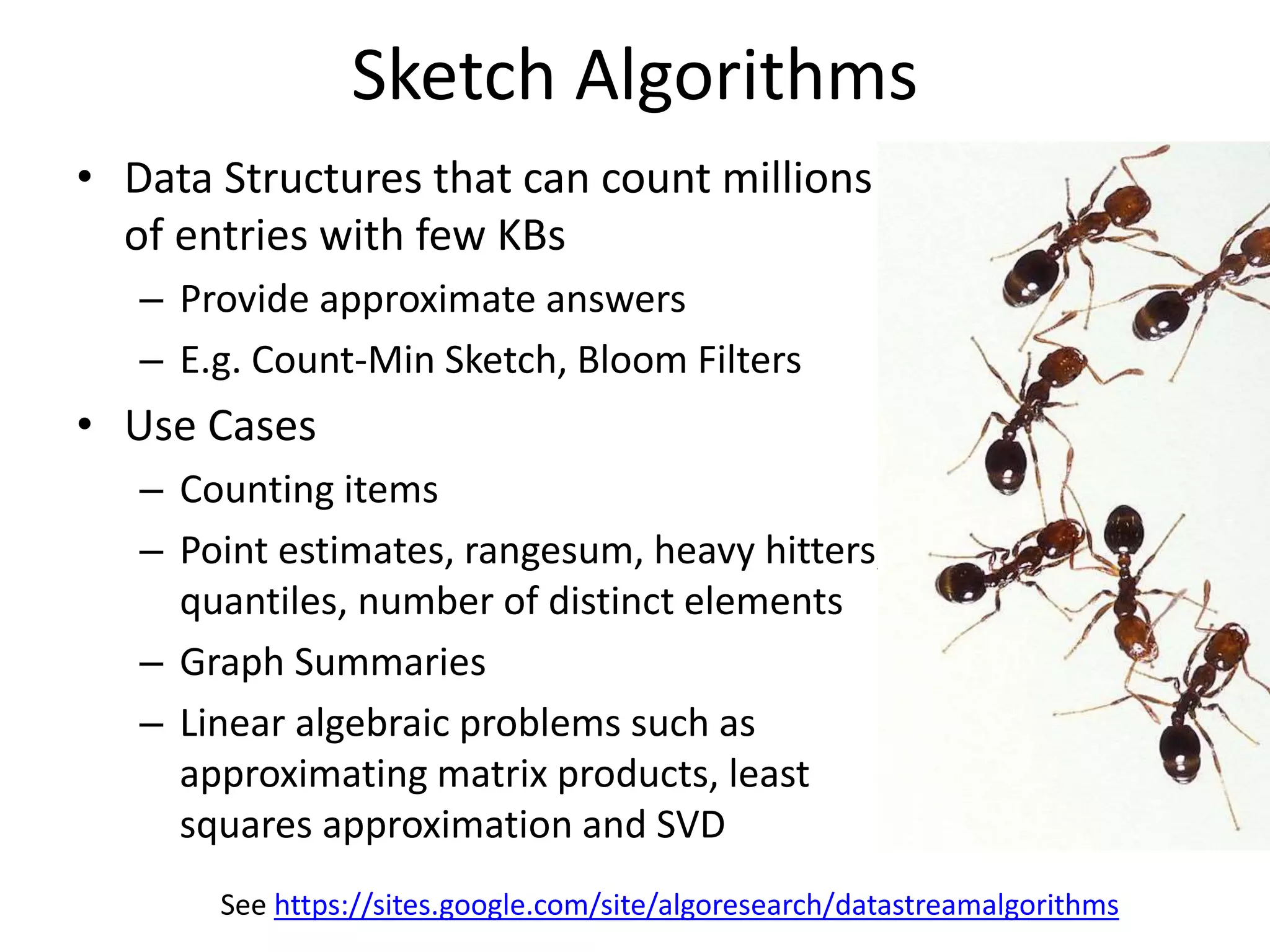 Sketch Algorithms
• Data Structures that can count millions
of entries with few KBs
– Provide approximate answers
– E.g. Count-Min Sketch, Bloom Filters
• Use Cases
– Counting items
– Point estimates, rangesum, heavy hitters,
quantiles, number of distinct elements
– Graph Summaries
– Linear algebraic problems such as
approximating matrix products, least
squares approximation and SVD
See https://sites.google.com/site/algoresearch/datastreamalgorithms
 