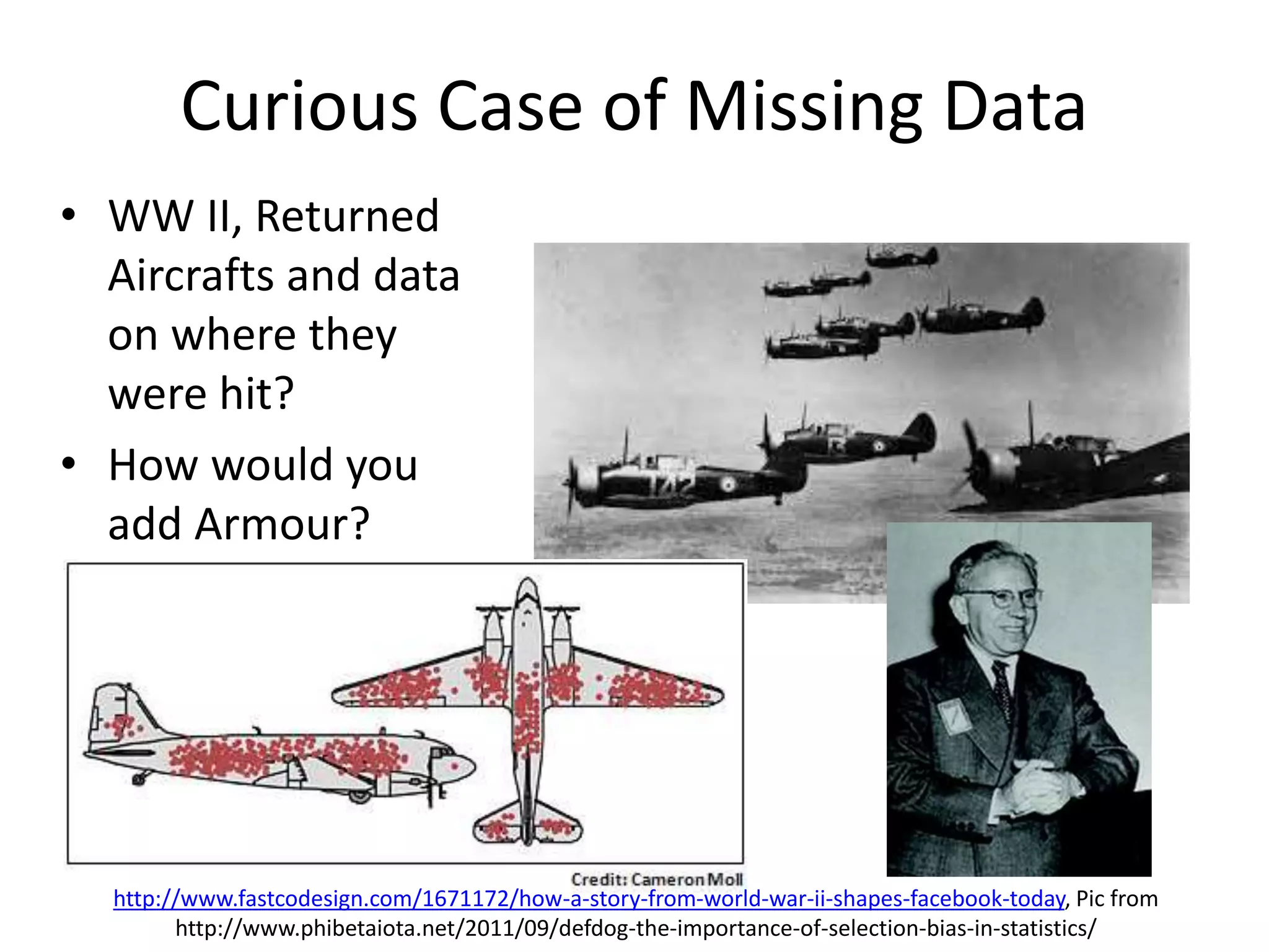 Curious Case of Missing Data
http://www.fastcodesign.com/1671172/how-a-story-from-world-war-ii-shapes-facebook-today, Pic from
http://www.phibetaiota.net/2011/09/defdog-the-importance-of-selection-bias-in-statistics/
• WW II, Returned
Aircrafts and data
on where they
were hit?
• How would you
add Armour?
 