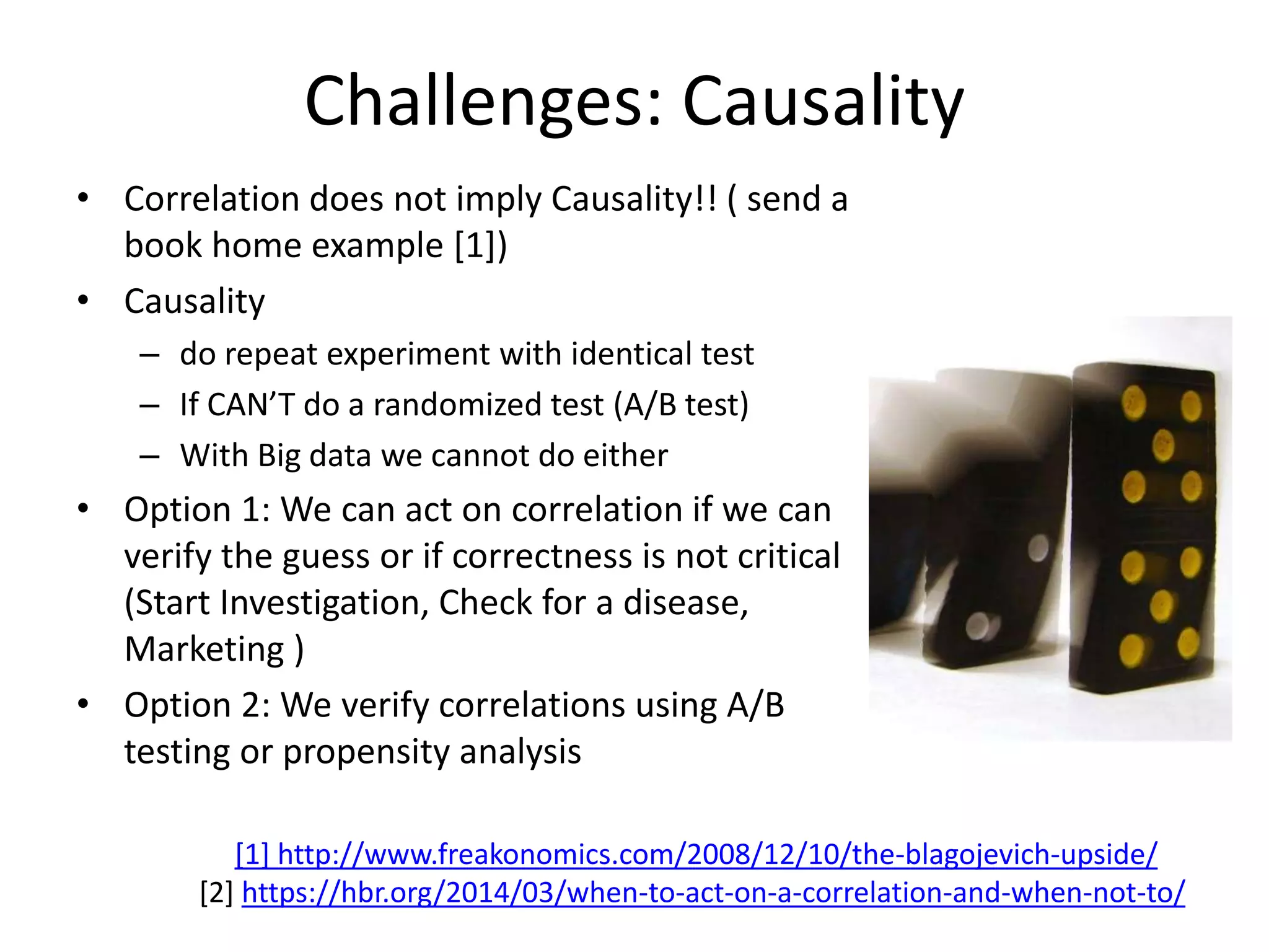 Challenges: Causality
• Correlation does not imply Causality!! ( send a
book home example [1])
• Causality
– do repeat experiment with identical test
– If CAN’T do a randomized test (A/B test)
– With Big data we cannot do either
• Option 1: We can act on correlation if we can
verify the guess or if correctness is not critical
(Start Investigation, Check for a disease,
Marketing )
• Option 2: We verify correlations using A/B
testing or propensity analysis
[1] http://www.freakonomics.com/2008/12/10/the-blagojevich-upside/
[2] https://hbr.org/2014/03/when-to-act-on-a-correlation-and-when-not-to/
 