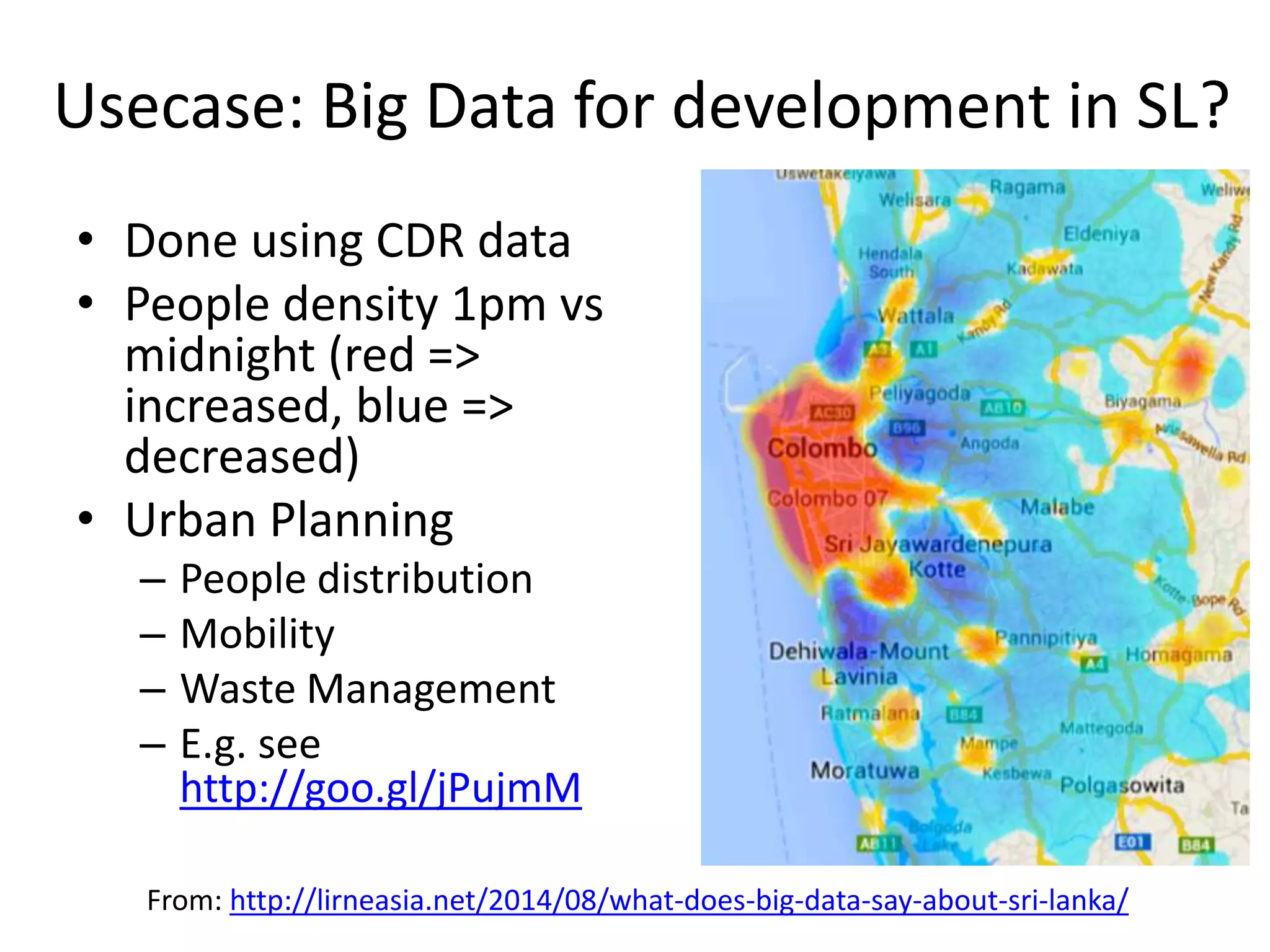 Usecase: Big Data for development in SL?
• Done using CDR data
• People density 1pm vs
midnight (red =>
increased, blue =>
decreased)
• Urban Planning
– People distribution
– Mobility
– Waste Management
– E.g. see
http://goo.gl/jPujmM
From: http://lirneasia.net/2014/08/what-does-big-data-say-about-sri-lanka/
 