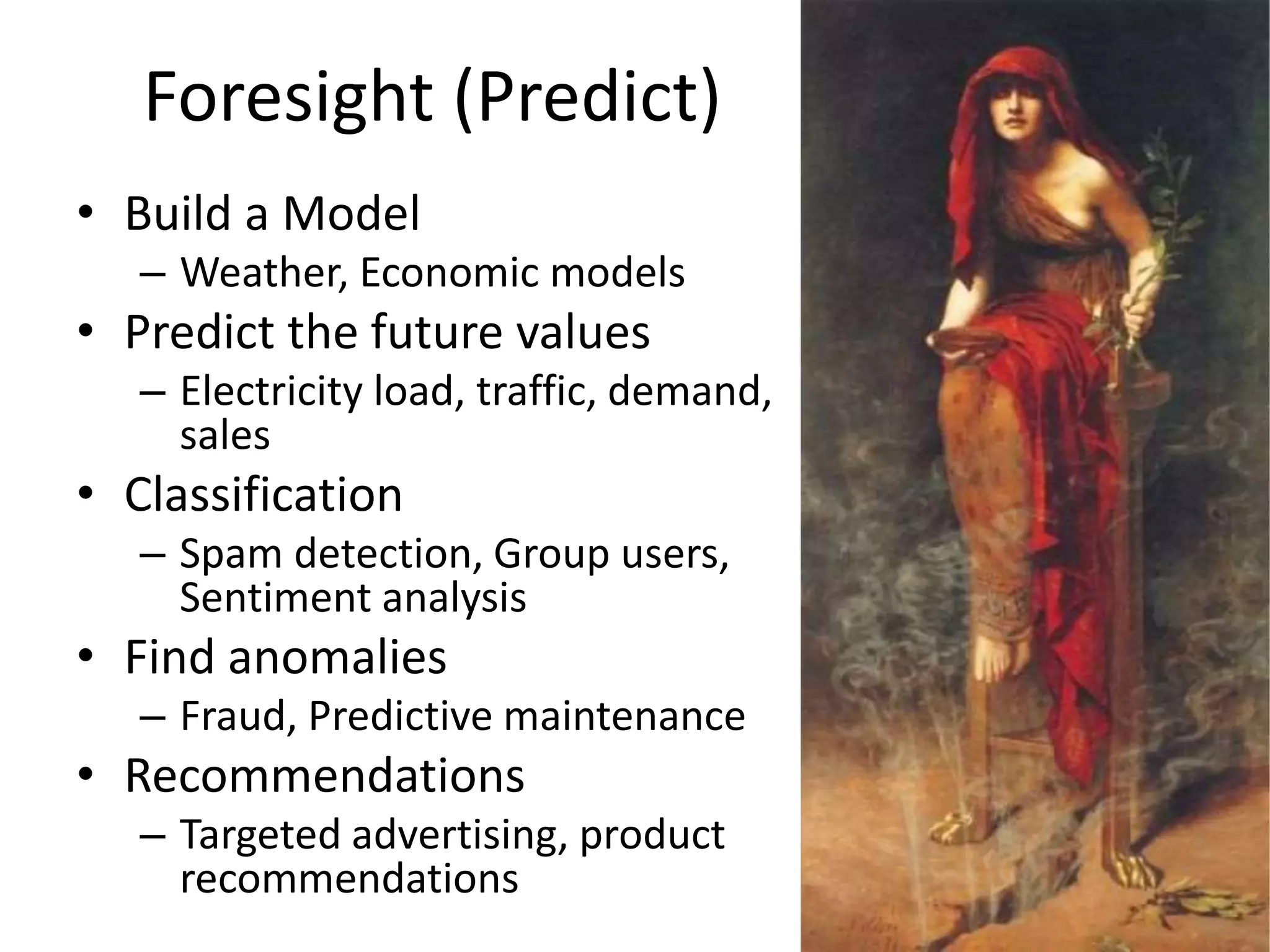 Foresight (Predict)
• Build a Model
– Weather, Economic models
• Predict the future values
– Electricity load, traffic, demand,
sales
• Classification
– Spam detection, Group users,
Sentiment analysis
• Find anomalies
– Fraud, Predictive maintenance
• Recommendations
– Targeted advertising, product
recommendations
 