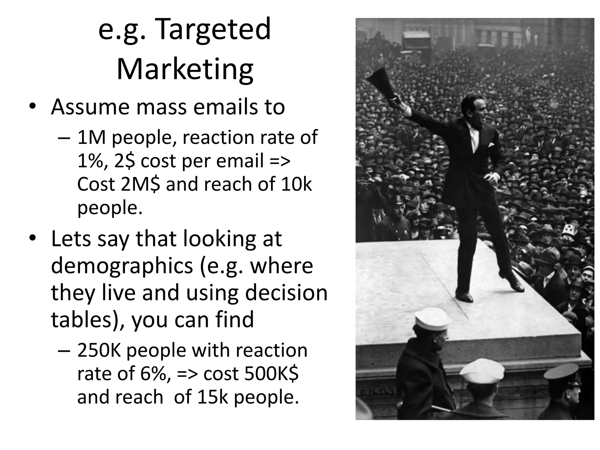 e.g. Targeted
Marketing
• Assume mass emails to
– 1M people, reaction rate of
1%, 2$ cost per email =>
Cost 2M$ and reach of 10k
people.
• Lets say that looking at
demographics (e.g. where
they live and using decision
tables), you can find
– 250K people with reaction
rate of 6%, => cost 500K$
and reach of 15k people.
 