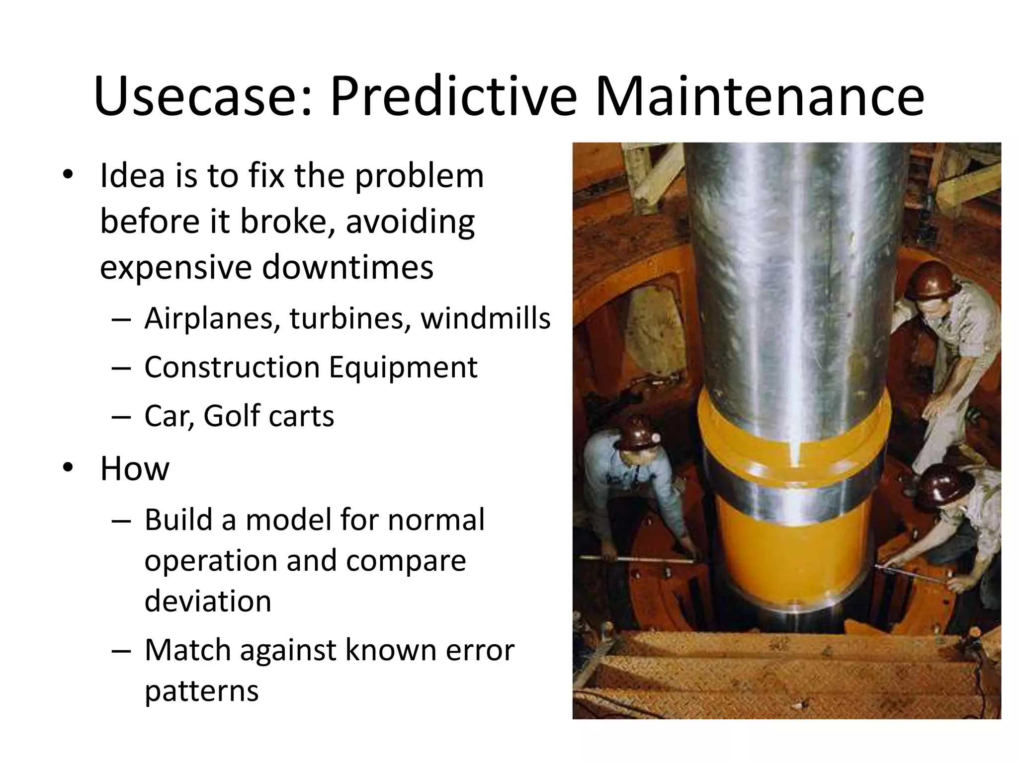 Usecase: Predictive Maintenance
• Idea is to fix the problem
before it broke, avoiding
expensive downtimes
– Airplanes, turbines, windmills
– Construction Equipment
– Car, Golf carts
• How
– Build a model for normal
operation and compare
deviation
– Match against known error
patterns
 
