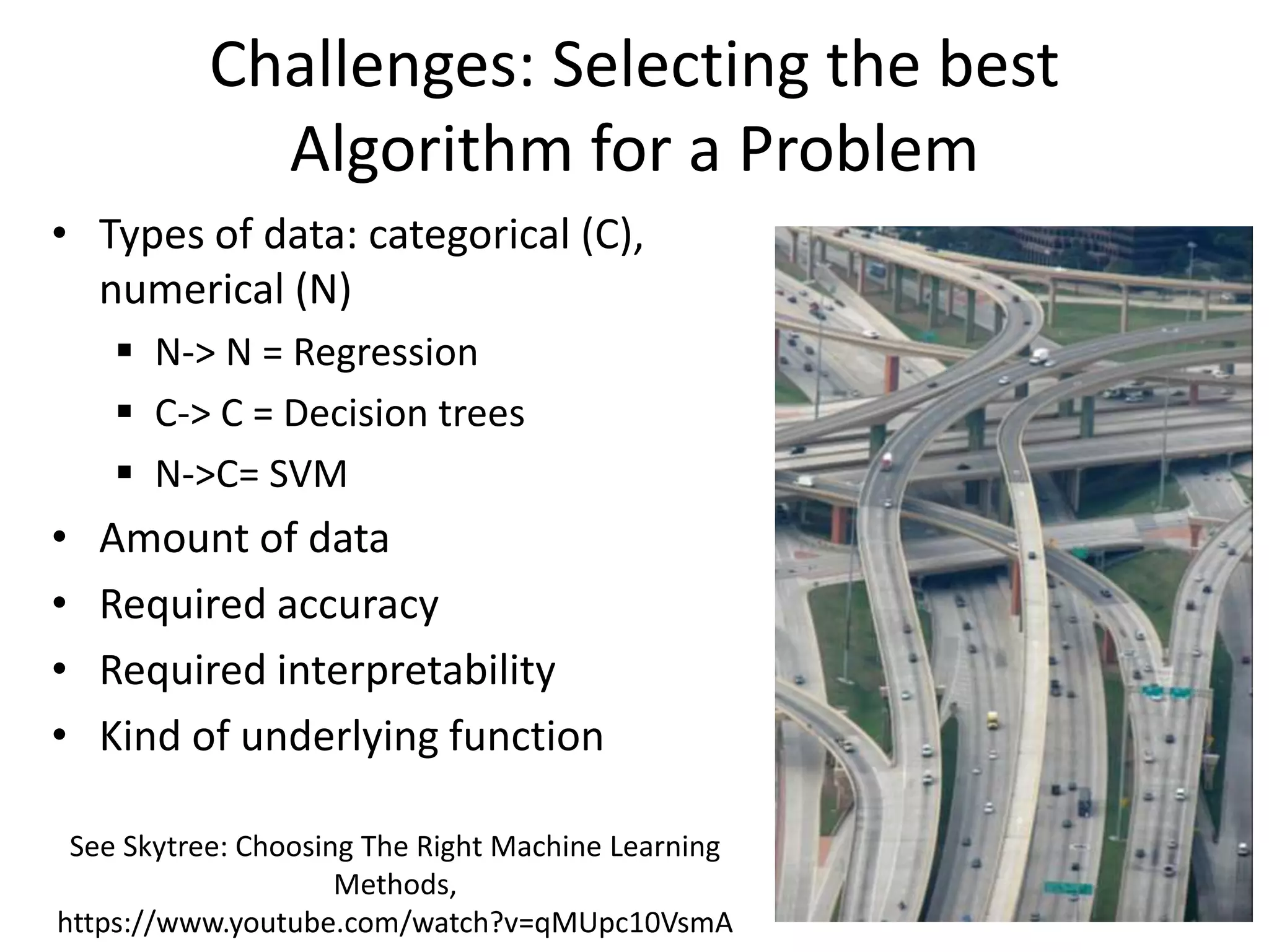 Challenges: Selecting the best
Algorithm for a Problem
• Types of data: categorical (C),
numerical (N)
 N-> N = Regression
 C-> C = Decision trees
 N->C= SVM
• Amount of data
• Required accuracy
• Required interpretability
• Kind of underlying function
See Skytree: Choosing The Right Machine Learning
Methods,
https://www.youtube.com/watch?v=qMUpc10VsmA
 