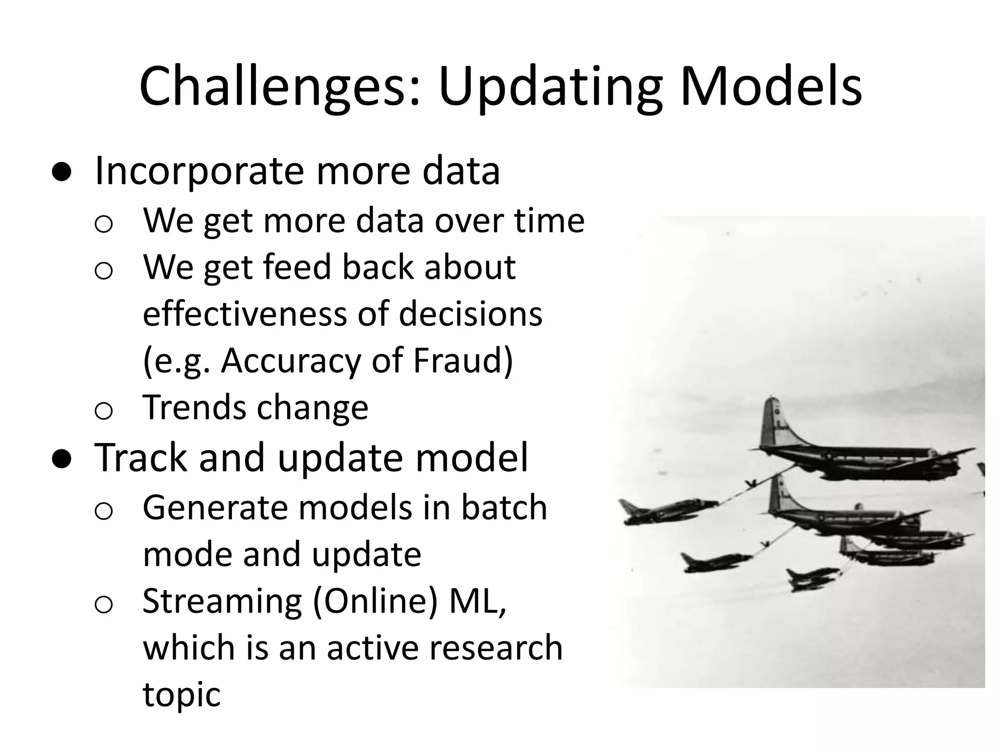 Challenges: Updating Models
● Incorporate more data
o We get more data over time
o We get feed back about
effectiveness of decisions
(e.g. Accuracy of Fraud)
o Trends change
● Track and update model
o Generate models in batch
mode and update
o Streaming (Online) ML,
which is an active research
topic
 