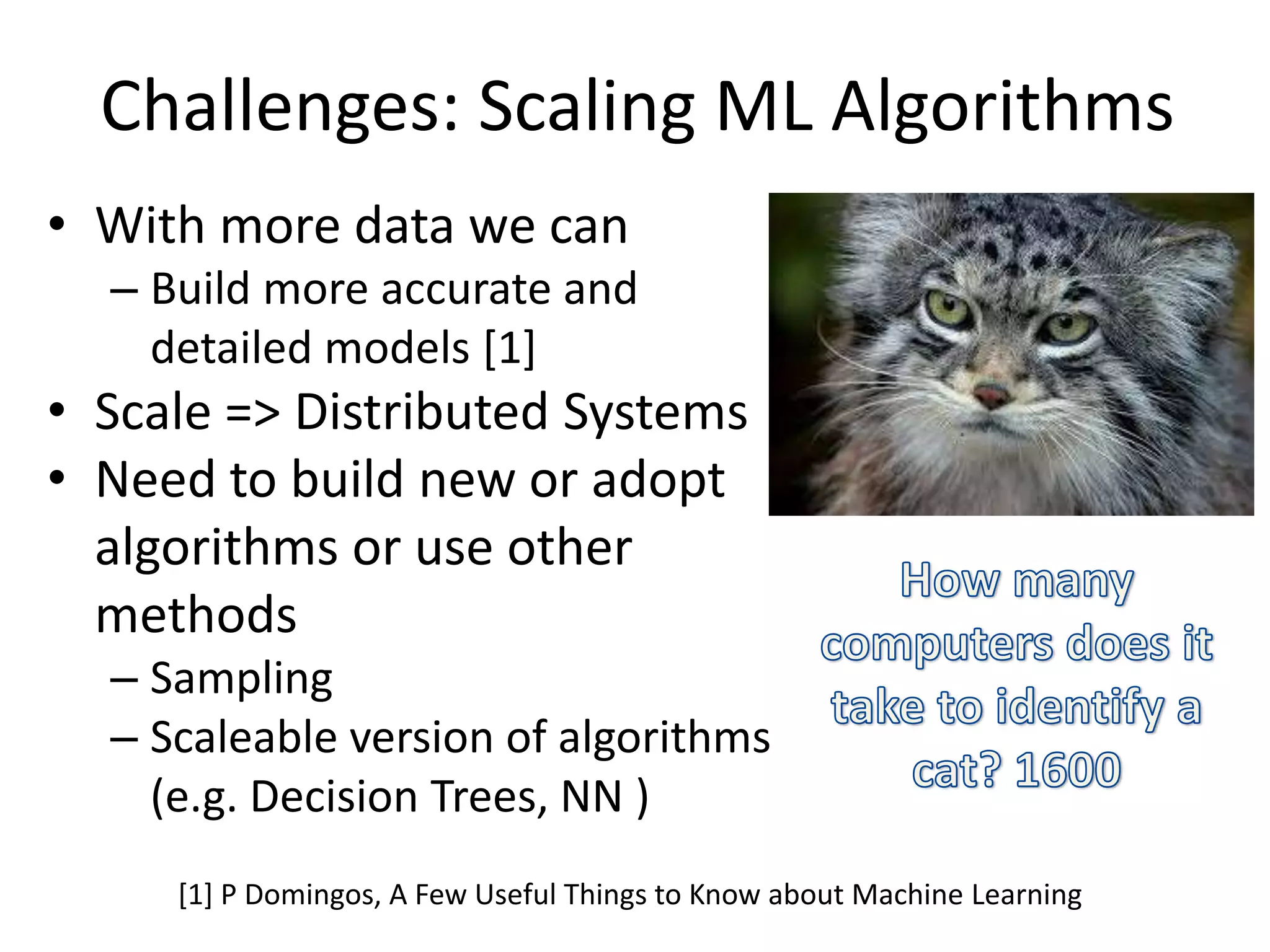 Challenges: Scaling ML Algorithms
• With more data we can
– Build more accurate and
detailed models [1]
• Scale => Distributed Systems
• Need to build new or adopt
algorithms or use other
methods
– Sampling
– Scaleable version of algorithms
(e.g. Decision Trees, NN )
[1] P Domingos, A Few Useful Things to Know about Machine Learning
 