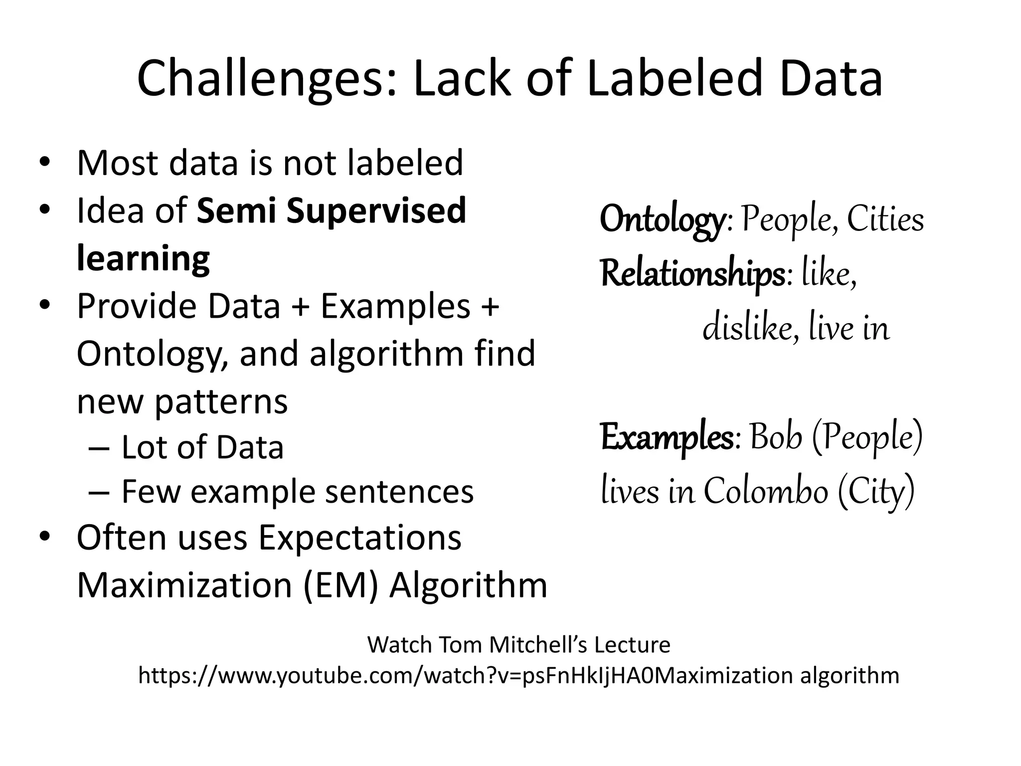 Challenges: Lack of Labeled Data
• Most data is not labeled
• Idea of Semi Supervised
learning
• Provide Data + Examples +
Ontology, and algorithm find
new patterns
– Lot of Data
– Few example sentences
• Often uses Expectations
Maximization (EM) Algorithm
Watch Tom Mitchell’s Lecture
https://www.youtube.com/watch?v=psFnHkIjHA0Maximization algorithm
Ontology: People, Cities
Relationships: like,
dislike, live in
Examples: Bob (People)
lives in Colombo (City)
 