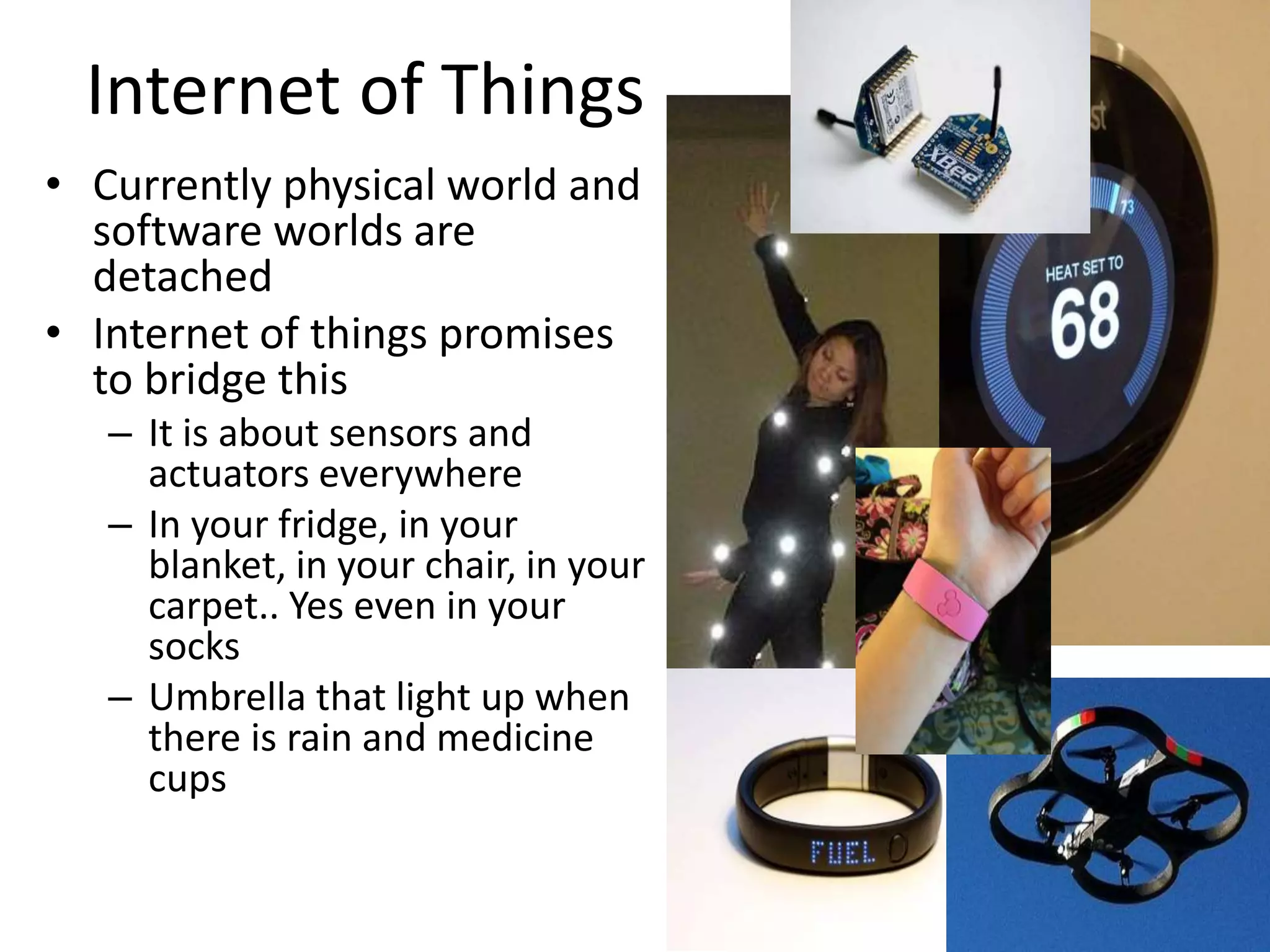 Internet of Things
• Currently physical world and
software worlds are
detached
• Internet of things promises
to bridge this
– It is about sensors and
actuators everywhere
– In your fridge, in your
blanket, in your chair, in your
carpet.. Yes even in your
socks
– Umbrella that light up when
there is rain and medicine
cups
 