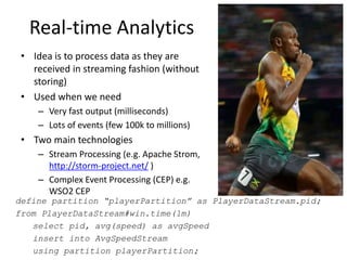 Real-time Analytics
• Idea is to process data as they are
received in streaming fashion (without
storing)
• Used when we need
– Very fast output (milliseconds)
– Lots of events (few 100k to millions)
• Two main technologies
– Stream Processing (e.g. Apache Strom,
http://storm-project.net/ )
– Complex Event Processing (CEP) e.g.
WSO2 CEP
define partition “playerPartition” as PlayerDataStream.pid;
from PlayerDataStream#win.time(1m)
select pid, avg(speed) as avgSpeed
insert into AvgSpeedStream
using partition playerPartition;
 