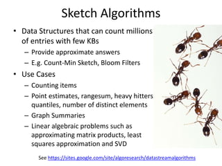 Sketch Algorithms
• Data Structures that can count millions
of entries with few KBs
– Provide approximate answers
– E.g. Count-Min Sketch, Bloom Filters
• Use Cases
– Counting items
– Point estimates, rangesum, heavy hitters,
quantiles, number of distinct elements
– Graph Summaries
– Linear algebraic problems such as
approximating matrix products, least
squares approximation and SVD
See https://sites.google.com/site/algoresearch/datastreamalgorithms
 