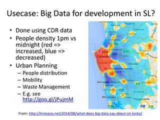 Usecase: Big Data for development in SL?
• Done using CDR data
• People density 1pm vs
midnight (red =>
increased, blue =>
decreased)
• Urban Planning
– People distribution
– Mobility
– Waste Management
– E.g. see
http://goo.gl/jPujmM
From: http://lirneasia.net/2014/08/what-does-big-data-say-about-sri-lanka/
 