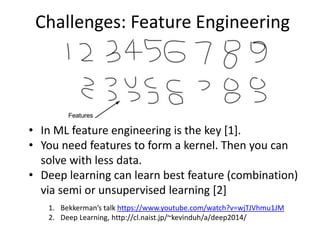 Challenges: Feature Engineering
• In ML feature engineering is the key [1].
• You need features to form a kernel. Then you can
solve with less data.
• Deep learning can learn best feature (combination)
via semi or unsupervised learning [2]
1. Bekkerman’s talk https://www.youtube.com/watch?v=wjTJVhmu1JM
2. Deep Learning, http://cl.naist.jp/~kevinduh/a/deep2014/
 