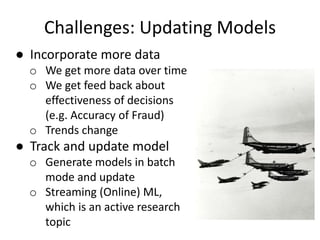 Challenges: Updating Models
● Incorporate more data
o We get more data over time
o We get feed back about
effectiveness of decisions
(e.g. Accuracy of Fraud)
o Trends change
● Track and update model
o Generate models in batch
mode and update
o Streaming (Online) ML,
which is an active research
topic
 