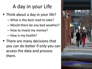 A day in your Life
 Think about a day in your life?
– What is the best road to take?
– Would there be any bad weather?
– How to invest my money?
– How is my health?
 There are many decisions that
you can do better if only you can
access the data and process
them.
http://www.flickr.com/photos/kcolwell/5
512461652/ CC licence
 