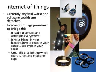 Internet of Things
• Currently physical world and
software worlds are
detached
• Internet of things promises
to bridge this
– It is about sensors and
actuators everywhere
– In your fridge, in your
blanket, in your chair, in your
carpet.. Yes even in your
socks
– Umbrella that light up when
there is rain and medicine
cups
 
