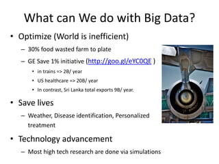 What can We do with Big Data?
• Optimize (World is inefficient)
– 30% food wasted farm to plate
– GE Save 1% initiative (http://goo.gl/eYC0QE )
• in trains => 2B/ year
• US healthcare => 20B/ year
• In contrast, Sri Lanka total exports 9B/ year.
• Save lives
– Weather, Disease identification, Personalized
treatment
• Technology advancement
– Most high tech research are done via simulations
 