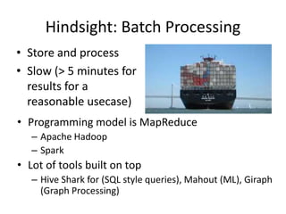 Hindsight: Batch Processing
• Programming model is MapReduce
– Apache Hadoop
– Spark
• Lot of tools built on top
– Hive Shark for (SQL style queries), Mahout (ML), Giraph
(Graph Processing)
• Store and process
• Slow (> 5 minutes for
results for a
reasonable usecase)
 