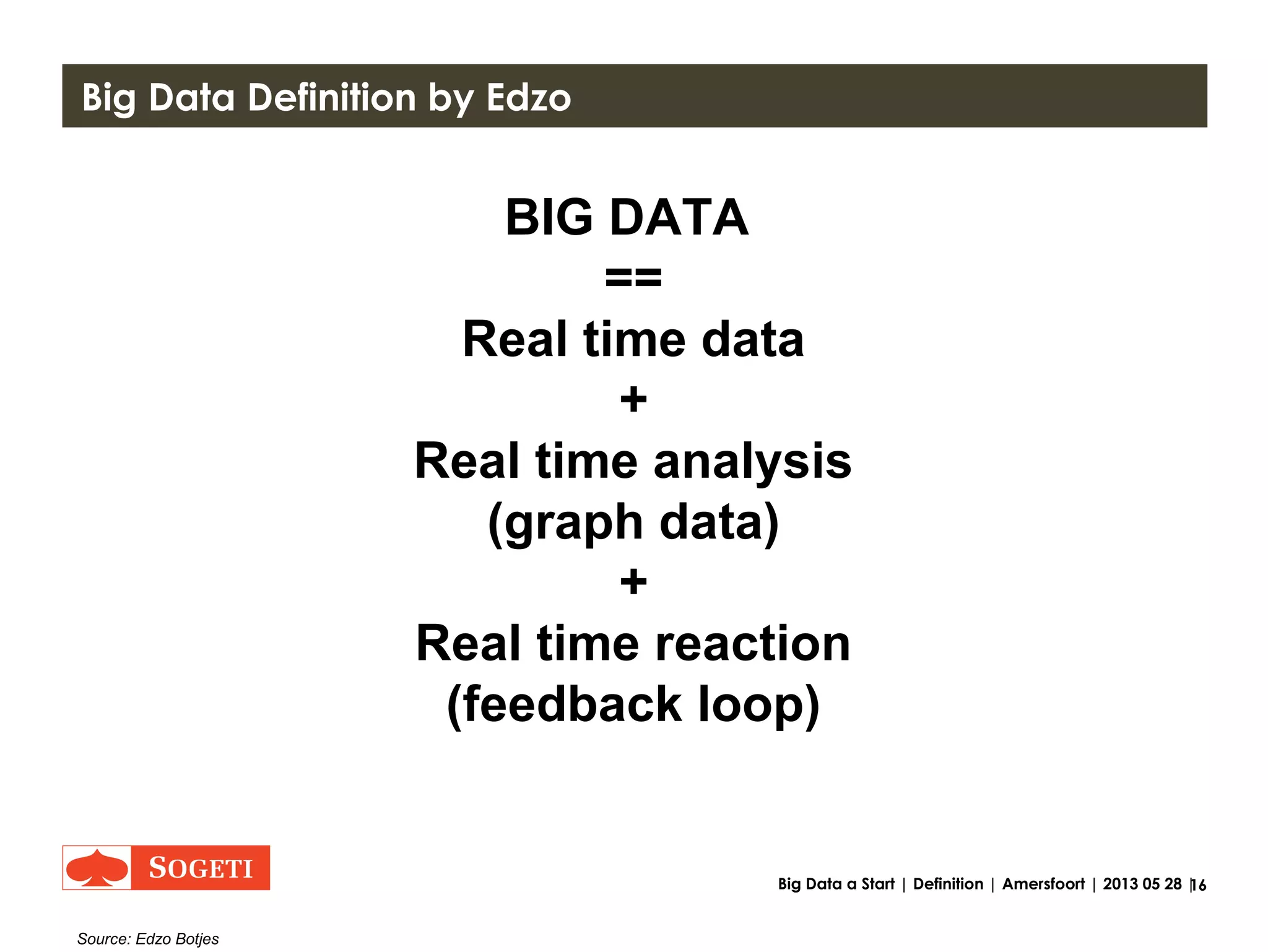 16Big Data a Start | Definition | Amersfoort | 2013 05 28 |
Big Data definition at Goldman Sachs et al.
BIG DATA
==
Transaction
+
Interaction
+
Observation
Source: http://hortonworks.com/blog/7-key-drivers-for-the-big-data-market/
"7 Key Drivers for the Big Data Market" by Shaun Connolly at the Goldman Sachs Cloud Conference May 2012
 