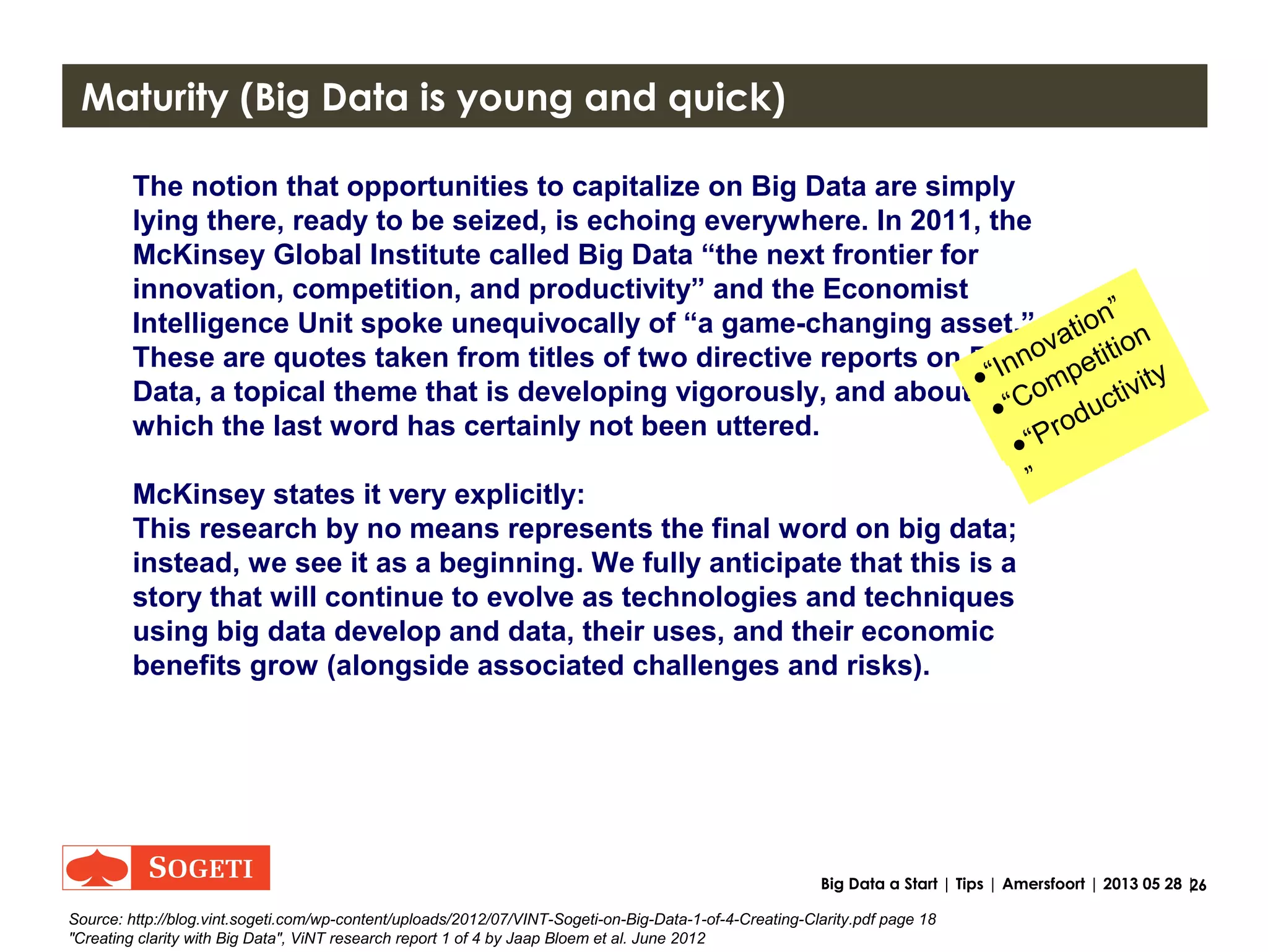 26Big Data a Start | Tips | Amersfoort | 2013 05 28 |
Tips
• Never, Ever, start without a Business Case and thus a
business sponsor.
• Added value of Big Data is combination of “External”
Sources. Think outside the box, outside your silo.
• Maturity is key.
- Start with identifying
- then go optimizing, scale to BI, BI++ and
- then to real time added value Big Data
feedback loops
 