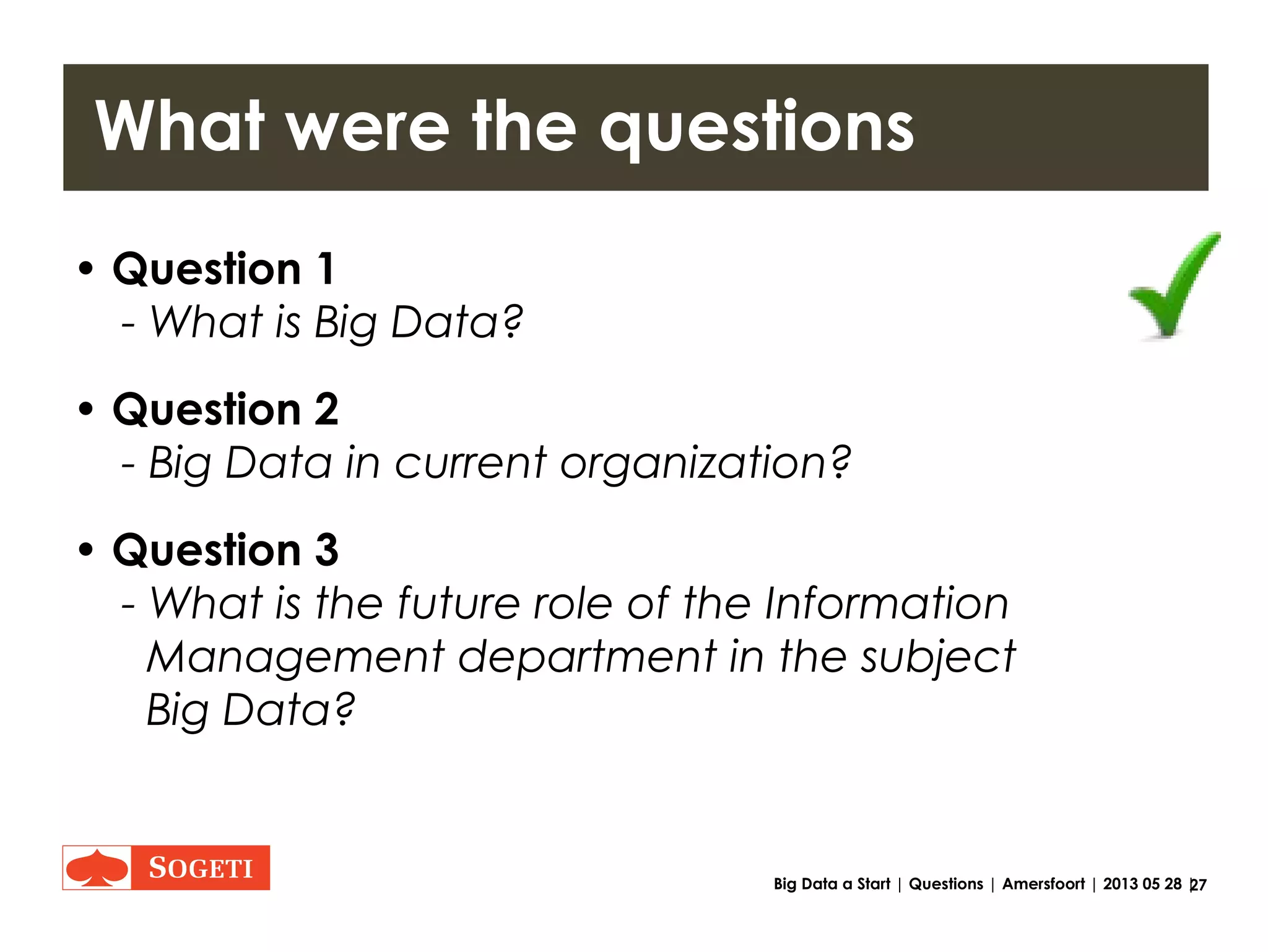 27Big Data a Start | Tips | Amersfoort | 2013 05 28 |
Maturity (Big Data is young and quick)
The notion that opportunities to capitalize on Big Data are simply
lying there, ready to be seized, is echoing everywhere. In 2011, the
McKinsey Global Institute called Big Data “the next frontier for
innovation, competition, and productivity” and the Economist
Intelligence Unit spoke unequivocally of “a game-changing asset.”
These are quotes taken from titles of two directive reports on Big
Data, a topical theme that is developing vigorously, and about
which the last word has certainly not been uttered.
McKinsey states it very explicitly:
This research by no means represents the final word on big data;
instead, we see it as a beginning. We fully anticipate that this is a
story that will continue to evolve as technologies and techniques
using big data develop and data, their uses, and their economic
benefits grow (alongside associated challenges and risks).
•“Innovation”
•“Competition”
•“Productivity”
Source: http://blog.vint.sogeti.com/wp-content/uploads/2012/07/VINT-Sogeti-on-Big-Data-1-of-4-Creating-Clarity.pdf page 18
"Creating clarity with Big Data", ViNT research report 1 of 4 by Jaap Bloem et al. June 2012
 
