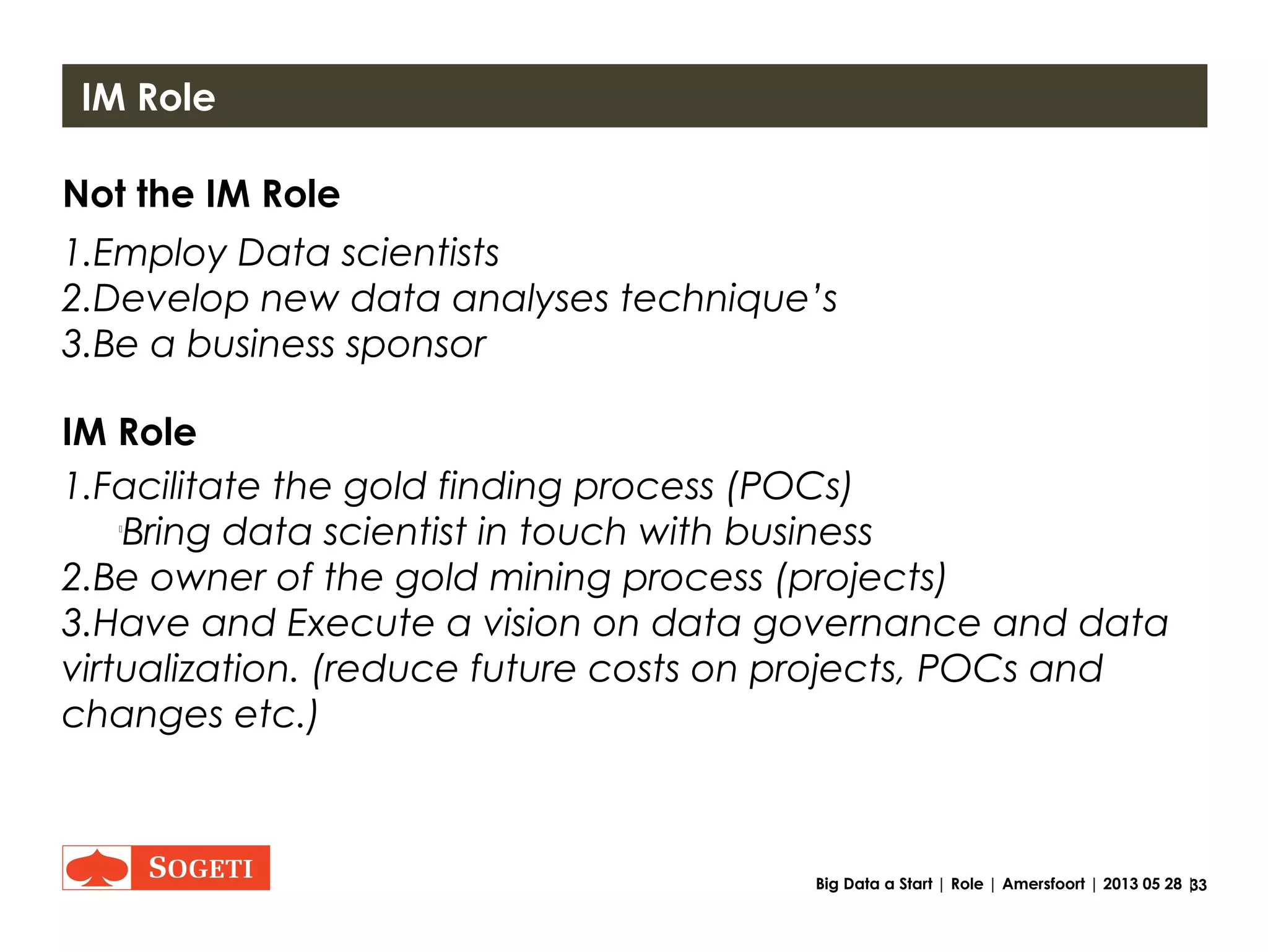 33Big Data a Start | Role | Amersfoort | 2013 05 28 |
Information Management Role
Facilitate Execute
Be a leader
Bring together
Create
innovation environment
Bring
success to production
Source:
http://www.alfredoartist.com/Optimized%20Images/Rodriguez-InSearchOfGold.jpg
http://resources1.news.com.au/images/2011/07/27/1226102/848013-gold-prospecting.jpg
http://www.refinedinvestments.com/wp-content/uploads/2012/10/gold-mining400x282.jpg
http://en.rockscrusher.com/wp-content/uploads/2011/04/gold-mining-plant.jpg
 