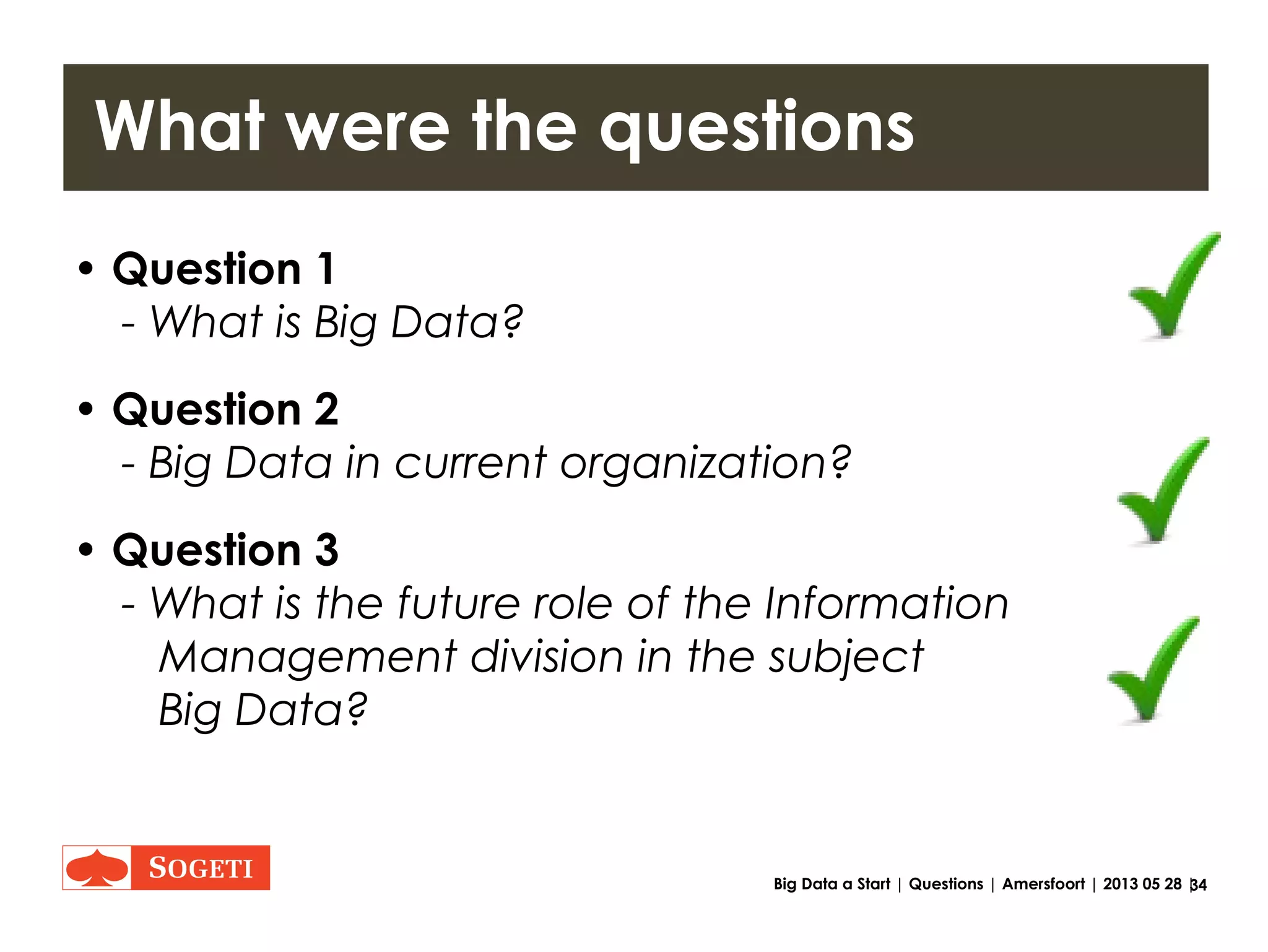 34Big Data a Start | Role | Amersfoort | 2013 05 28 |
Information Management Role
Not the Information Management Role
1.Employ Data scientists
2.Develop new data analyses technique’s
3.Be a business sponsor
Information Management Role
1.Facilitate the gold finding process (POCs)

Bring data scientist in touch with business
2.Be owner of the gold mining process (projects)
3.Have and Execute a vision on data governance and data
virtualization. (reduce future costs on projects, POCs and
changes etc.)
 