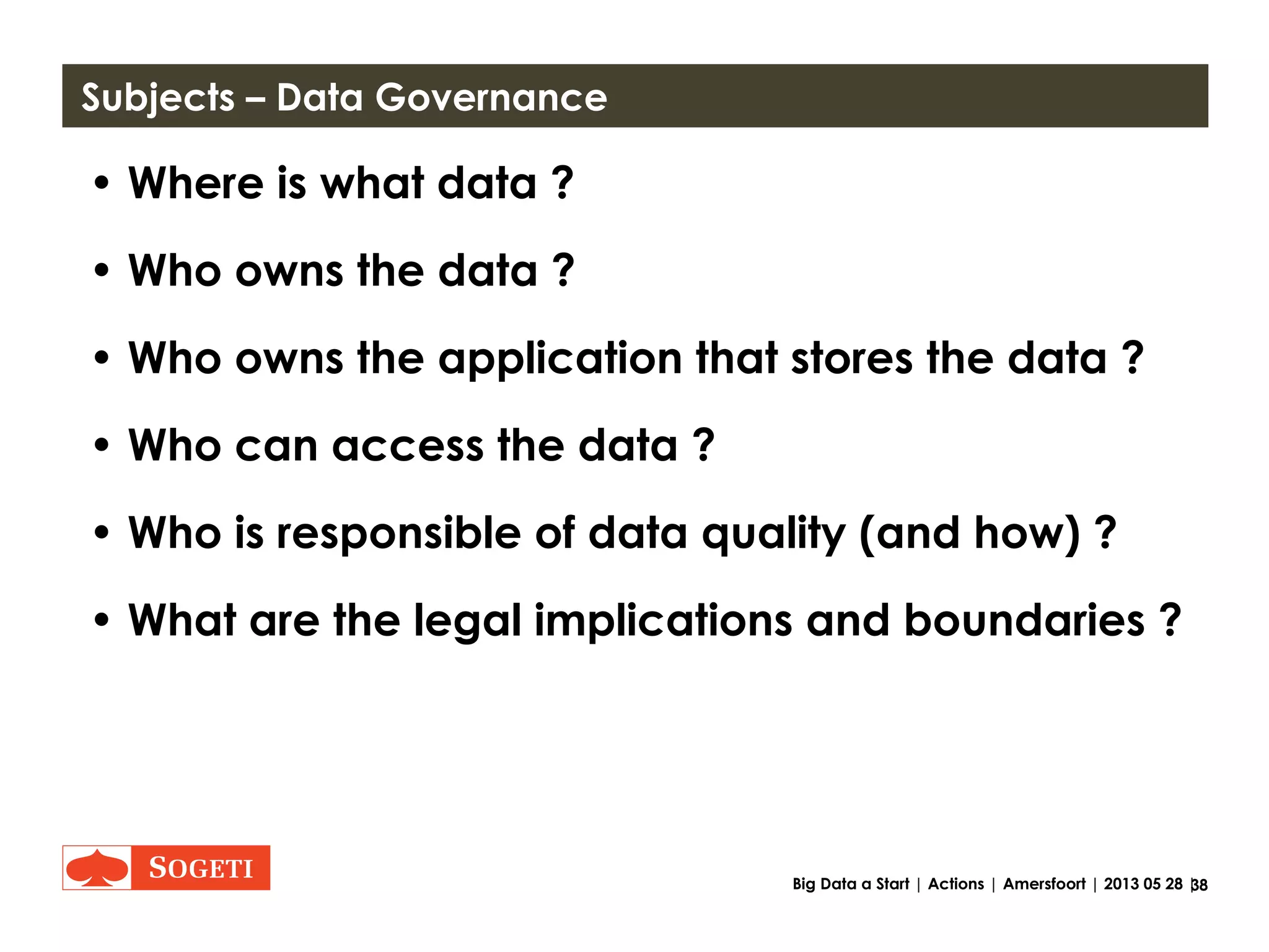 38Big Data a Start | Actions | Amersfoort | 2013 05 28 |
Goals of the Data board
• Role of a Steering Committee / Governance
• Once a month (2 months) meeting
• Advice to POCs, brainstorm for POCs, Assist
breaking silos, create a platform for governance
issues
(Possible KPI.. 3 POCs per year?)
• Great Variety inside Organization and outside (for
example a professor, young people, R&D and
business and more experienced internal employees)
 