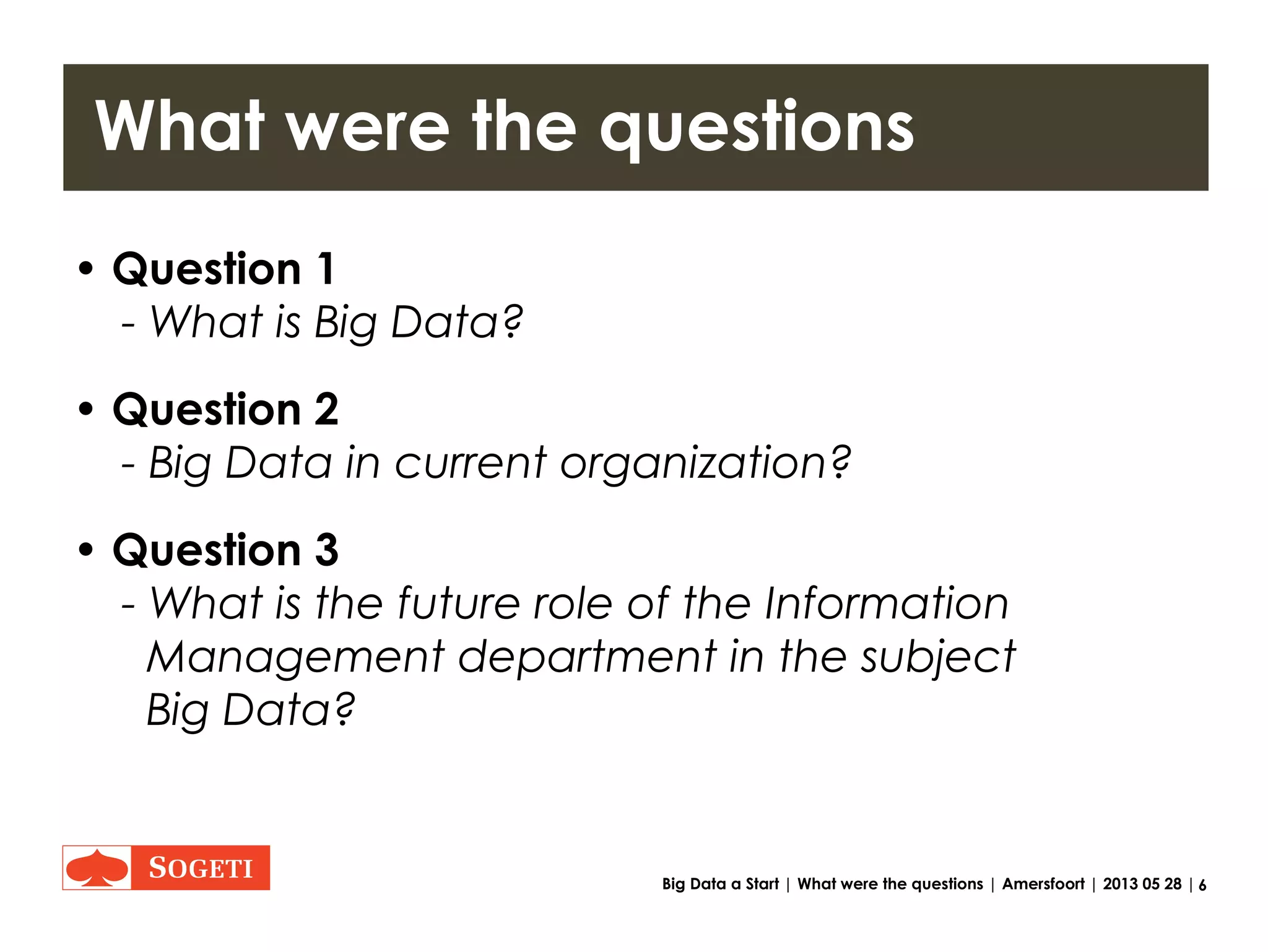 6Big Data a Start | What were the questions | Amersfoort | 2013 05 28 |
What were the questions
• Question 1
- What is Big Data?
• Question 2
- Big Data in current organization?
• Question 3
- What is the future role of the Information
Management department in the subject
Big Data?
 