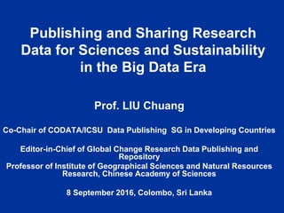 Publishing and Sharing Research
Data for Sciences and Sustainability
in the Big Data Era
Prof. LIU Chuang
Co-Chair of CODATA/ICSU Data Publishing SG in Developing Countries
Editor-in-Chief of Global Change Research Data Publishing and
Repository
Professor of Institute of Geographical Sciences and Natural Resources
Research, Chinese Academy of Sciences
8 September 2016, Colombo, Sri Lanka
 