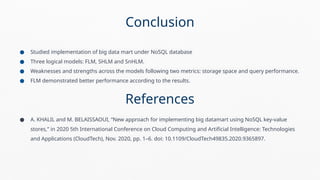 ● Studied implementation of big data mart under NoSQL database
● Three logical models: FLM, SHLM and SnHLM.
● Weaknesses and strengths across the models following two metrics: storage space and query performance.
● FLM demonstrated better performance according to the results.
References
● A. KHALIL and M. BELAISSAOUI, “New approach for implementing big datamart using NoSQL key-value
stores,” in 2020 5th International Conference on Cloud Computing and Artificial Intelligence: Technologies
and Applications (CloudTech), Nov. 2020, pp. 1–6. doi: 10.1109/CloudTech49835.2020.9365897.
Conclusion
 