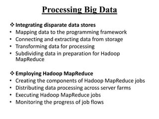 Processing Big Data
Integrating disparate data stores
• Mapping data to the programming framework
• Connecting and extracting data from storage
• Transforming data for processing
• Subdividing data in preparation for Hadoop
MapReduce
Employing Hadoop MapReduce
• Creating the components of Hadoop MapReduce jobs
• Distributing data processing across server farms
• Executing Hadoop MapReduce jobs
• Monitoring the progress of job flows
 