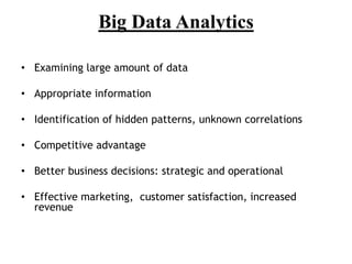 Big Data Analytics
• Examining large amount of data
• Appropriate information
• Identification of hidden patterns, unknown correlations
• Competitive advantage
• Better business decisions: strategic and operational
• Effective marketing, customer satisfaction, increased
revenue
 
