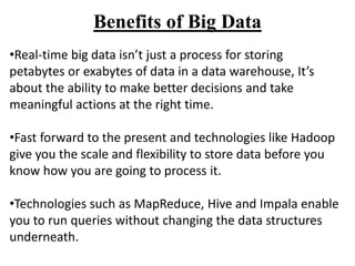 Benefits of Big Data
•Real-time big data isn’t just a process for storing
petabytes or exabytes of data in a data warehouse, It’s
about the ability to make better decisions and take
meaningful actions at the right time.
•Fast forward to the present and technologies like Hadoop
give you the scale and flexibility to store data before you
know how you are going to process it.
•Technologies such as MapReduce, Hive and Impala enable
you to run queries without changing the data structures
underneath.
 