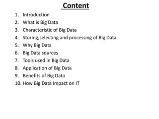 Content
1. Introduction
2. What is Big Data
3. Characteristic of Big Data
4. Storing,selecting and processing of Big Data
5. Why Big Data
6. Big Data sources
7. Tools used in Big Data
8. Application of Big Data
9. Benefits of Big Data
10. How Big Data Impact on IT
 