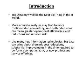 Introduction
• Big Data may well be the Next Big Thing in the IT
world.
• More accurate analyses may lead to more
confident decision making. And better decisions
can mean greater operational efficiencies, cost
reductions and reduced risk.
• Like many new information technologies, big data
can bring about dramatic cost reductions,
substantial improvements in the time required to
perform a computing task, or new product and
service offerings.
 