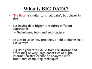 • ‘Big Data’ is similar to ‘small data’, but bigger in
size
• but having data bigger it requires different
approaches:
– Techniques, tools and architecture
• an aim to solve new problems or old problems in a
better way
• Big Data generates value from the storage and
processing of very large quantities of digital
information that cannot be analyzed with
traditional computing techniques.
What is BIG DATA?
 