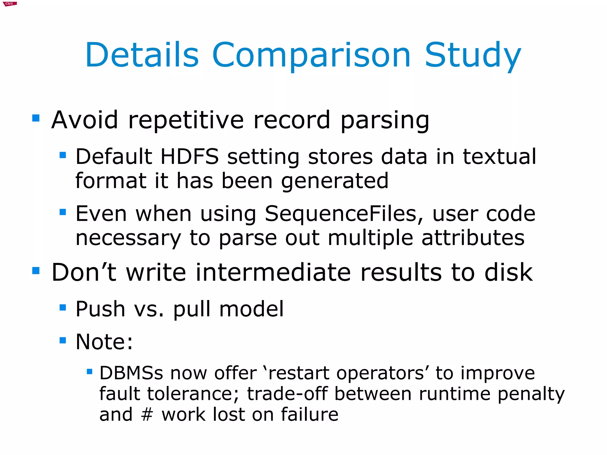 Details Comparison Study Avoid repetitive record parsing Default HDFS setting stores data in textual format it has been generated Even when using SequenceFiles, user code necessary to parse out multiple attributes Don’t write intermediate results to disk Push vs. pull model Note:  DBMSs now offer ‘restart operators’ to improve fault tolerance; trade-off between runtime penalty and # work lost on failure 