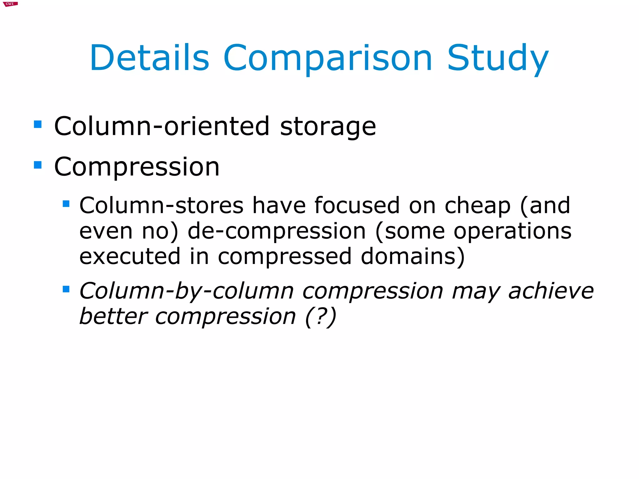 Details Comparison Study Column-oriented storage Compression Column-stores have focused on cheap (and even no) de-compression (some operations executed in compressed domains) Column-by-column compression may achieve better compression (?) 