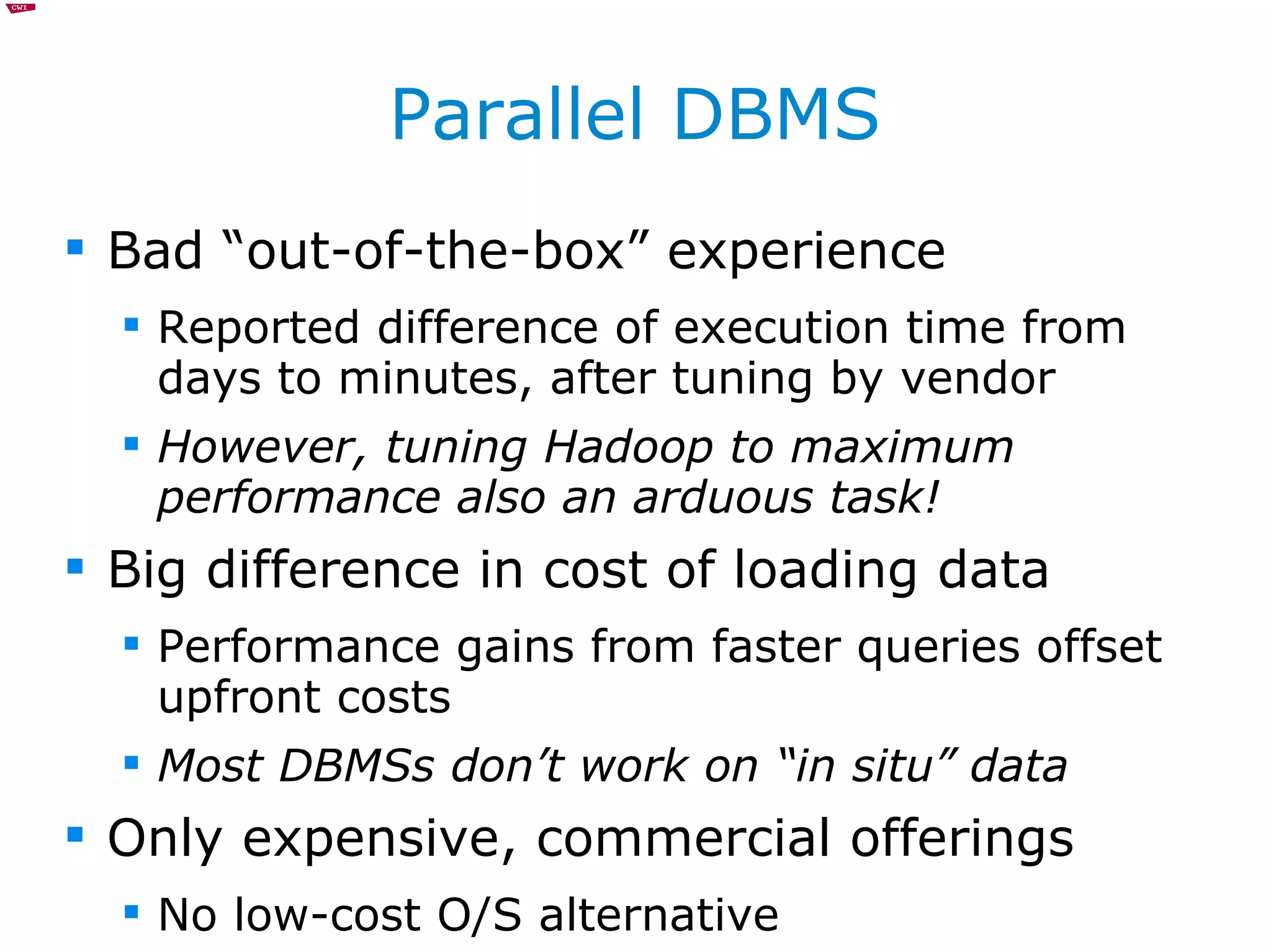 Parallel DBMS Bad “out-of-the-box” experience Reported difference of execution time from days to minutes, after tuning by vendor However, tuning Hadoop to maximum performance also an arduous task! Big difference in cost of loading data Performance gains from faster queries offset upfront costs Most DBMSs don’t work on “in situ” data Only expensive, commercial offerings No low-cost O/S alternative 