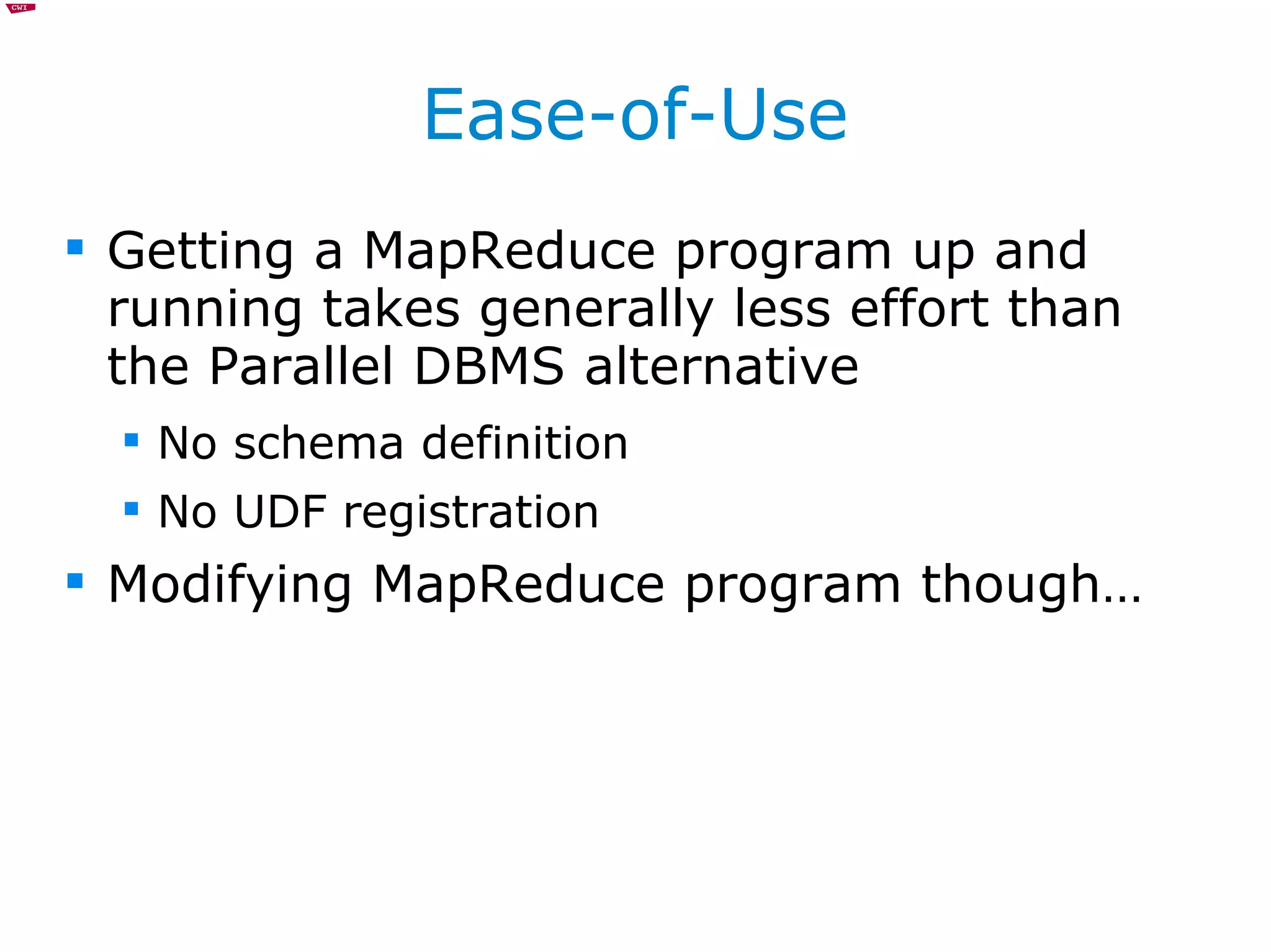 Ease-of-Use Getting a MapReduce program up and running takes generally less effort than the Parallel DBMS alternative No schema definition No UDF registration Modifying MapReduce program though… 