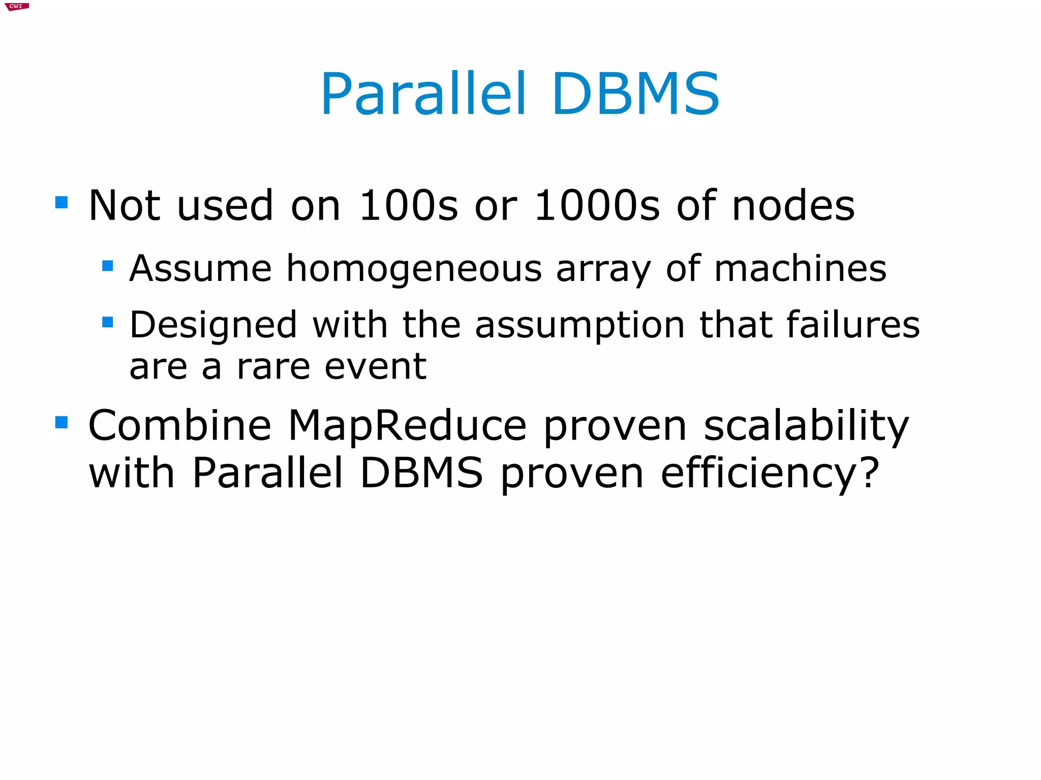 Parallel DBMS Not used on 100s or 1000s of nodes Assume homogeneous array of machines Designed with the assumption that failures are a rare event Combine MapReduce proven scalability with Parallel DBMS proven efficiency?  