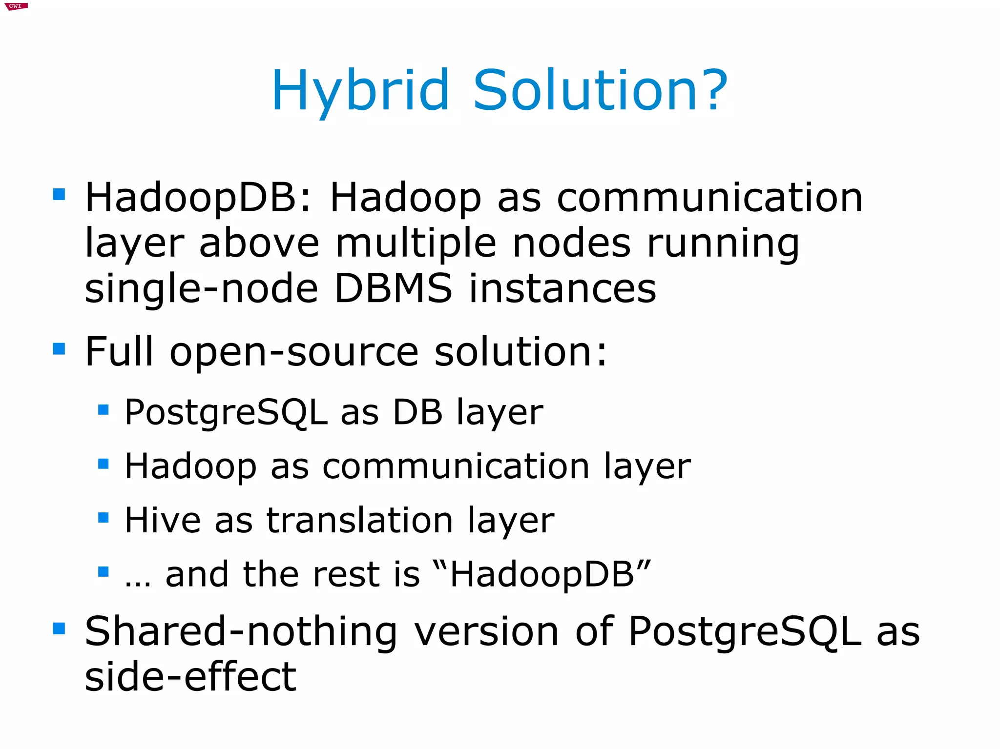 Hybrid Solution? HadoopDB: Hadoop as communication layer above multiple nodes running single-node DBMS instances Full open-source solution: PostgreSQL as DB layer Hadoop as communication layer Hive as translation layer …  and the rest is “HadoopDB” Shared-nothing version of PostgreSQL as side-effect 