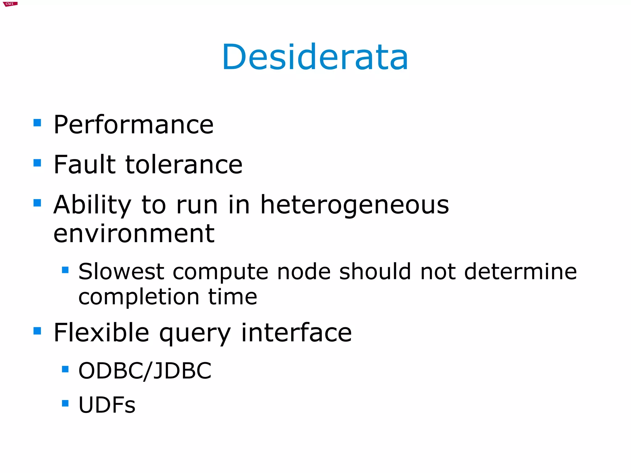Desiderata Performance Fault tolerance Ability to run in heterogeneous environment Slowest compute node should not determine completion time Flexible query interface ODBC/JDBC UDFs 