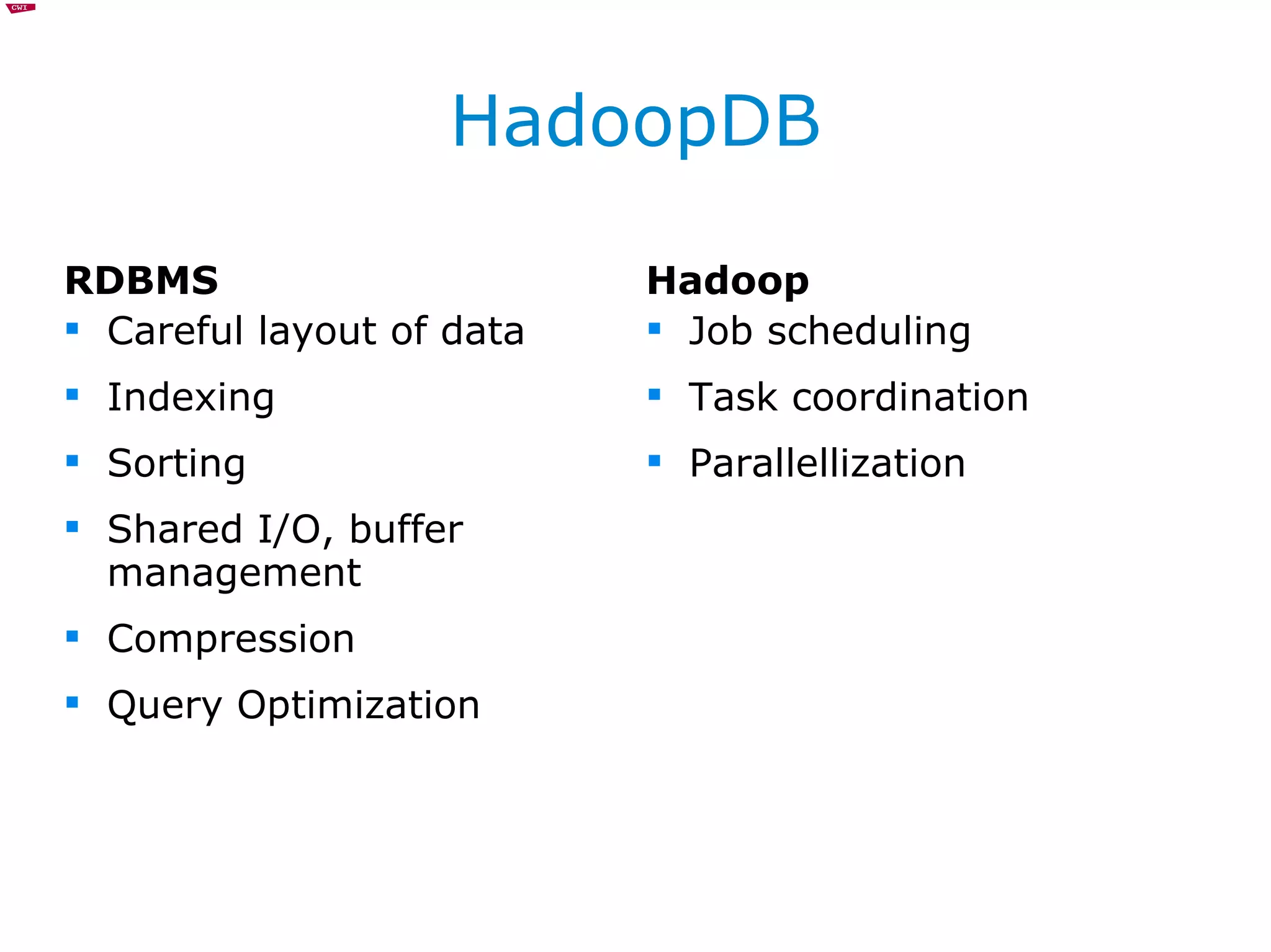 HadoopDB RDBMS Careful layout of data Indexing Sorting Shared I/O, buffer management Compression Query Optimization Hadoop Job scheduling Task coordination Parallellization 