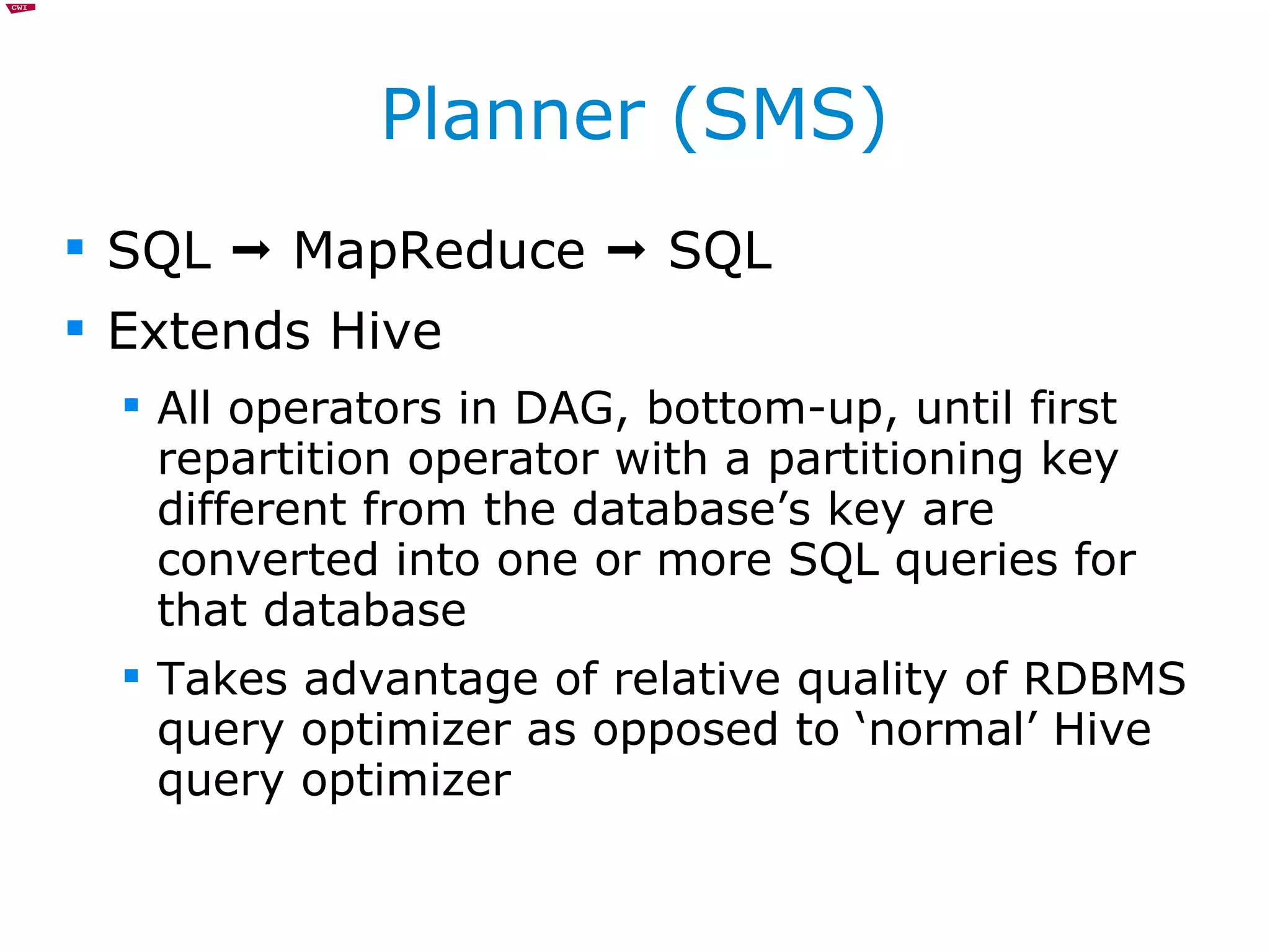 Planner (SMS) SQL    MapReduce    SQL Extends Hive All operators in DAG, bottom-up, until first repartition operator with a partitioning key different from the database’s key are converted into one or more SQL queries for that database Takes advantage of relative quality of RDBMS query optimizer as opposed to ‘normal’ Hive query optimizer 