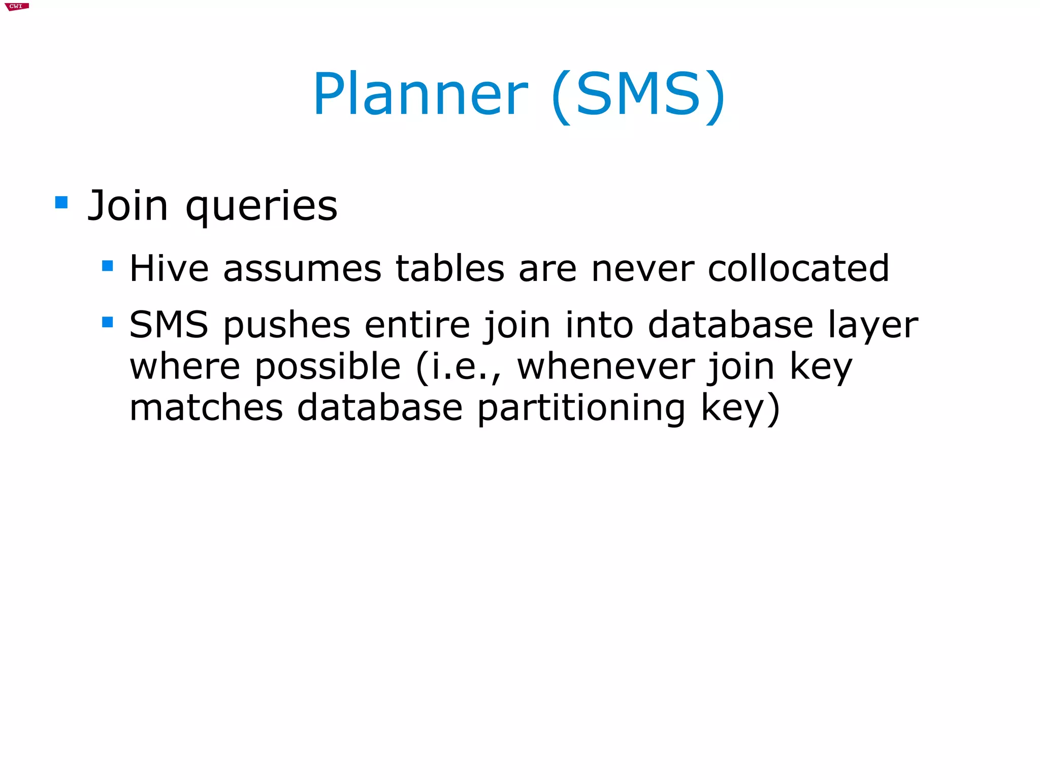 Planner (SMS) Join queries Hive assumes tables are never collocated SMS pushes entire join into database layer where possible (i.e., whenever join key matches database partitioning key) 