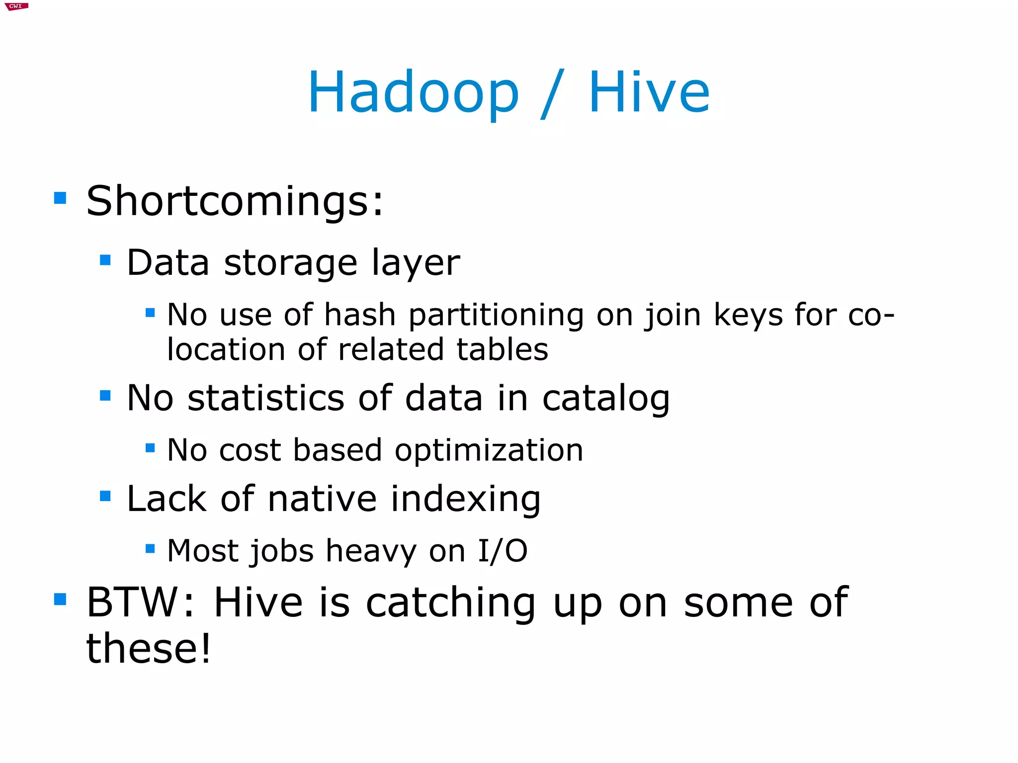 Hadoop / Hive Shortcomings: Data storage layer No use of hash partitioning on join keys for co-location of related tables No statistics of data in catalog No cost based optimization Lack of native indexing Most jobs heavy on I/O BTW: Hive is catching up on some of these! 