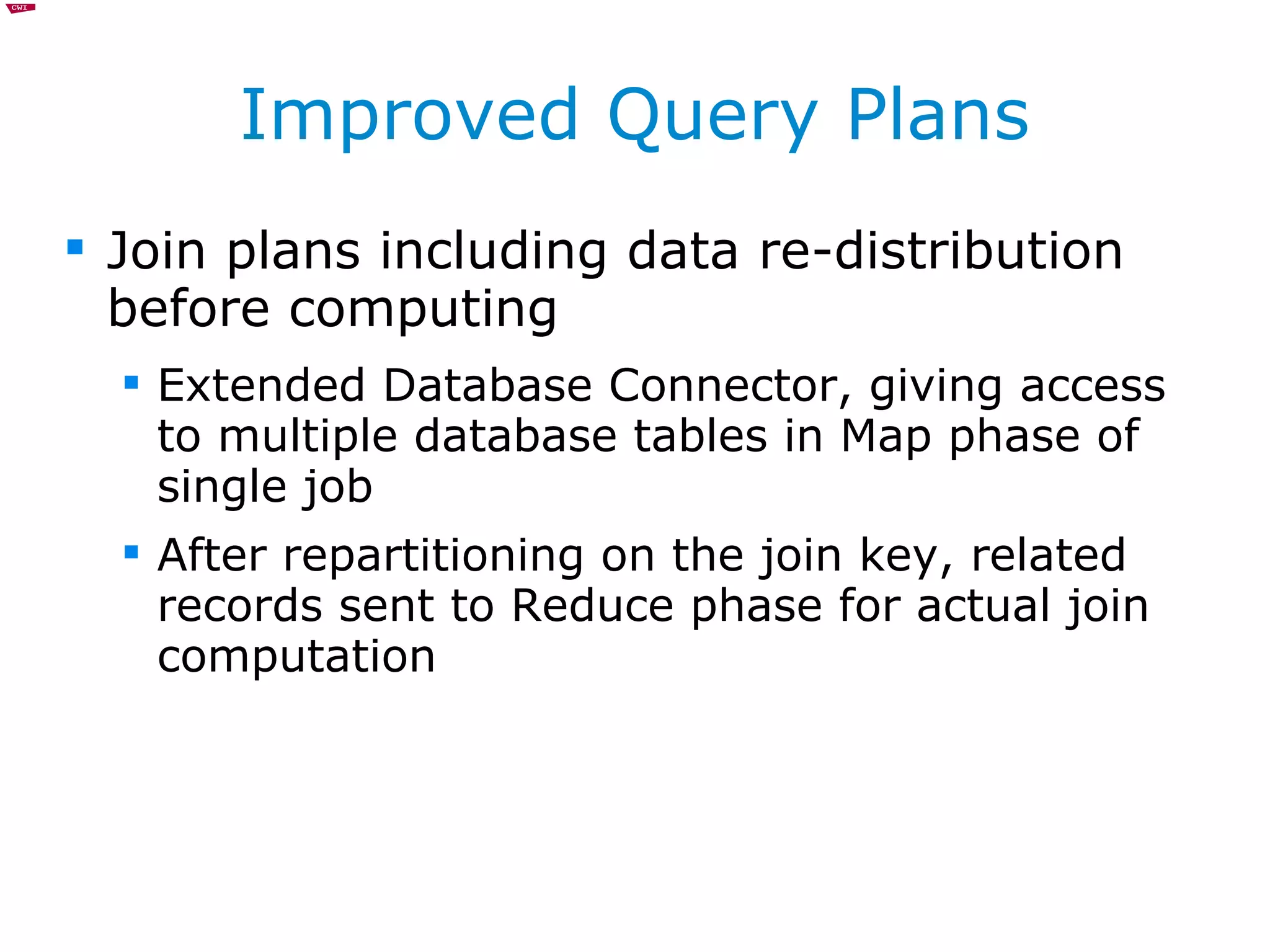 Improved Query Plans Join plans including data re-distribution before computing Extended Database Connector, giving access to multiple database tables in Map phase of single job After repartitioning on the join key, related records sent to Reduce phase for actual join computation 